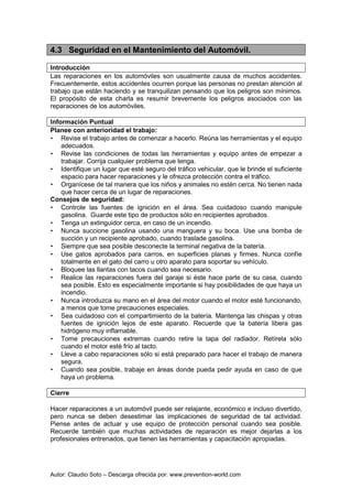 Autor: Claudio Soto – Descarga ofrecida por: www.prevention-world.com
4.3 Seguridad en el Mantenimiento del Automóvil.
Introducción
Las reparaciones en los automóviles son usualmente causa de muchos accidentes.
Frecuentemente, estos accidentes ocurren porque las personas no prestan atención al
trabajo que están haciendo y se tranquilizan pensando que los peligros son mínimos.
El propósito de esta charla es resumir brevemente los peligros asociados con las
reparaciones de los automóviles.
Información Puntual
Planee con anterioridad el trabajo:
• Revise el trabajo antes de comenzar a hacerlo. Reúna las herramientas y el equipo
adecuados.
• Revise las condiciones de todas las herramientas y equipo antes de empezar a
trabajar. Corrija cualquier problema que tenga.
• Identifique un lugar que esté seguro del tráfico vehicular, que le brinde el suficiente
espacio para hacer reparaciones y le ofrezca protección contra el tráfico.
• Organícese de tal manera que los niños y animales no estén cerca. No tienen nada
que hacer cerca de un lugar de reparaciones.
Consejos de seguridad:
• Controle las fuentes de ignición en el área. Sea cuidadoso cuando manipule
gasolina. Guarde este tipo de productos sólo en recipientes aprobados.
• Tenga un extinguidor cerca, en caso de un incendio.
• Nunca succione gasolina usando una manguera y su boca. Use una bomba de
succión y un recipiente aprobado, cuando traslade gasolina.
• Siempre que sea posible desconecte la terminal negativa de la batería.
• Use gatos aprobados para carros, en superficies planas y firmes. Nunca confíe
totalmente en el gato del carro u otro aparato para soportar su vehículo.
• Bloquee las llantas con tacos cuando sea necesario.
• Realice las reparaciones fuera del garaje si éste hace parte de su casa, cuando
sea posible. Esto es especialmente importante si hay posibilidades de que haya un
incendio.
• Nunca introduzca su mano en el área del motor cuando el motor esté funcionando,
a menos que tome precauciones especiales.
• Sea cuidadoso con el compartimiento de la batería. Mantenga las chispas y otras
fuentes de ignición lejos de este aparato. Recuerde que la batería libera gas
hidrógeno muy inflamable.
• Tome precauciones extremas cuando retire la tapa del radiador. Retírela sólo
cuando el motor esté frío al tacto.
• Lleve a cabo reparaciones sólo si está preparado para hacer el trabajo de manera
segura.
• Cuando sea posible, trabaje en áreas donde pueda pedir ayuda en caso de que
haya un problema.
Cierre
Hacer reparaciones a un automóvil puede ser relajante, económico e incluso divertido,
pero nunca se deben desestimar las implicaciones de seguridad de tal actividad.
Piense antes de actuar y use equipo de protección personal cuando sea posible.
Recuerde también que muchas actividades de reparación es mejor dejarlas a los
profesionales entrenados, que tienen las herramientas y capacitación apropiadas.
 