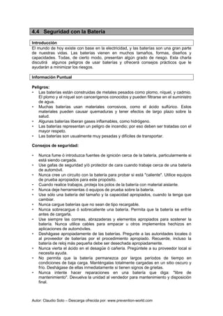Autor: Claudio Soto – Descarga ofrecida por: www.prevention-world.com
4.4 Seguridad con la Batería
Introducción
El mundo de hoy existe con base en la electricidad, y las baterías son una gran parte
de nuestras vidas. Las baterías vienen en muchos tamaños, formas, diseños y
capacidades. Todas, de cierto modo, presentan algún grado de riesgo. Esta charla
discutirá algunos peligros de usar baterías y ofrecerá consejos prácticos que le
ayudarán a minimizar los riesgos.
Información Puntual
Peligros:
• Las baterías están construidas de metales pesados como plomo, níquel, y cadmio.
El plomo y el níquel son cancerígenos conocidos y pueden filtrarse en el suministro
de agua.
• Muchas baterías usan materiales corrosivos, como el ácido sulfúrico. Estos
materiales pueden causar quemaduras y tener efectos de largo plazo sobre la
salud.
• Algunas baterías liberan gases inflamables, como hidrógeno.
• Las baterías representan un peligro de incendio; por eso deben ser tratadas con el
mayor respeto.
• Las baterías son usualmente muy pesadas y difíciles de transportar.
Consejos de seguridad:
• Nunca fume ó introduzca fuentes de ignición cerca de la batería, particularmente si
está siendo cargada.
• Use gafas de seguridad y/ó protector de cara cuando trabaje cerca de una batería
de automóvil.
• Nunca cree un circuito con la batería para probar si está "caliente". Utilice equipos
de prueba apropiados para este propósito.
• Cuando realice trabajos, proteja los polos de la batería con material aislante.
• Nunca deje herramientas ó equipos de prueba sobre la batería.
• Use sólo una batería del tamaño y la capacidad apropiados, cuando la tenga que
cambiar.
• Nunca cargue baterías que no sean de tipo recargable.
• Nunca sobrecargue ó sobrecaliente una batería. Permita que la batería se enfríe
antes de cargarla.
• Use siempre las correas, abrazaderas y elementos apropiados para sostener la
batería. Nunca utilice cables para empacar u otros implementos hechizos en
aplicaciones de automóviles.
• Deshágase apropiadamente de las baterías. Pregunte a las autoridades locales ó
al proveedor de baterías por el procedimiento apropiado. Recuerde, incluso la
batería de reloj más pequeña debe ser desechada apropiadamente.
• Nunca vierta el ácido en el desagüe ó cañería. Pregúntele a su proveedor local si
necesita ayuda.
• No permita que la batería permanezca por largos períodos de tiempo en
condiciones de baja carga. Manténgalas totalmente cargadas en un sitio oscuro y
frío. Deshágase de ellas inmediatamente si tienen signos de grietas.
• Nunca intente hacer reparaciones en una batería que diga: "libre de
mantenimiento". Devuelva la unidad al vendedor para mantenimiento y disposición
final.
 