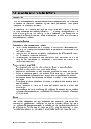 Autor: Claudio Soto – Descarga ofrecida por: www.prevention-world.com
4.5 Seguridad con el Radiador del Carro
Introducción
Cada año muchas personas resultan heridas cuando están trabajando con ó cerca de
un radiador de automóvil. Tomando algunas pocas precauciones, usted puede
protegerse a sí mismo y su propiedad.
La mayoría de los motores de automóvil son enfriados por agua que circula a través
del motor y luego es bombeada por el radiador. El aire pasa a través del radiador y
enfría el agua, antes de que vuelva a circular a través del motor. Puesto que los
sistemas de enfriamiento operan a altas temperaturas y presión, son peligrosos y
deben tratarse con cuidado.
Información Puntual
Quemaduras relacionadas con el radiador:
• Los accidentes relacionados con el radiador y el carburador son la causa del cinco
por ciento de todas las quemaduras tratadas anualmente en centros médicos de
los Estados Unidos.
• La temperatura del agua de un radiador puede alcanzar los 270 grados F (aprox.
132º C) cuando el motor está recalentado.
• Las estadísticas de los centros para quemaduras dicen que menos del uno por
ciento de las quemaduras por radiadores y carburadores les ocurren a los
mecánicos profesionales.
Precauciones de seguridad:
• Permita que el motor se enfríe totalmente antes de abrir la tapa del radiador.
• Cuando la presión ha disminuido puede quitar la tapa.
• Use guantes resistentes y a prueba de agua ó un paño para proteger sus manos.
• Apriete la manguera superior del radiador. Si la siente dura y rígida, las altas
temperaturas y la presión pueden aun hacerle daño; no abra la tapa del radiador.
• Manténgase alejado de mangueras enfriadoras hinchadas, ya que éstas pueden
reventarse.
• Enfriar la parte externa del radiador con agua es una buena idea, antes de abrir la
tapa del radiador.
• Nunca introduzca su mano en ó cerca del radiador, cuando el motor esté
funcionando.
• Nunca coloque su mano en el área del ventilador del radiador, porque muchos
vehículos están equipados con ventiladores eléctricos que empezarán a funcionar
sin ningún aviso.
Cierre
Las heridas relacionadas con los radiadores son usualmente muy serias. Las
quemaduras, escaldaduras y heridas en los ojos son dolorosas, difíciles de tratar y
muy costosas. No se acelere para abrir el radiador ó prestar mantenimiento al sistema
de enfriamiento. Permita que el motor se enfríe antes de comenzar a hacer
reparaciones y recuerde que las aspas de un ventilador pueden ser muy peligrosas.
 