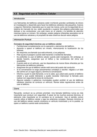 Autor: Claudio Soto – Descarga ofrecida por: www.prevention-world.com
4.6 Seguridad con el Teléfono Celular
Introducción
Los fabricantes de teléfonos celulares están invirtiendo grandes cantidades de dinero
en investigación y desarrollo para hacer los teléfonos celulares más pequeños, livianos
y seguros. Elementos mejorados que no usan las manos, junto con la seguridad de un
sistema de marcado de voz, están ayudando a superar dos peligros potenciales que
distraen a los conductores: una sola mano en el volante y la pérdida de atención
mientras marca un número. Sin embargo, existen peligros inherentes asociados con el
uso de teléfonos celulares y el propósito de esta charla es discutir estos peligros.
Información Puntual
Consejos de seguridad mientras usa un teléfono celular
• Familiarícese completamente con la operación y elementos del teléfono.
• Aprenda a operar el teléfono sin mirarlo, memorizando la localización de los
botones.
• No responda una llamada que esté entrando, si es peligroso.
• Pida ayuda al pasajero cuando esté haciendo ó recibiendo llamadas.
• Es preferible no usar el teléfono celular cuando esté manejando. Sin embargo, si
decide hacerlo, asegúrese que el tráfico y las condiciones del clima son
aceptables.
• Cuando esté en el vehículo, use los dispositivos de manos libres ofrecidos por los
fabricantes de teléfonos celulares.
• Asegúrese de que el teléfono celular esté cerca del puesto del conductor.
• Si la conversación le exige pensamientos complejos ó escribir, hágase a un lado
del camino en un lugar seguro y termine la conversación.
• Informe a quien lo está llamando, si no lo sabe, que usted está usando el teléfono
celular y que puede distraerse y puede necesitar interrumpir la llamada para
realizar con seguridad la tarea de conducción.
• Algunos estados ó gobiernos municipales pueden prohibir el uso de teléfonos
celulares mientras se conduce un vehículo. Revise estas regulaciones antes de
usar el teléfono.
Cierre
Recuerde, conducir es su primera prioridad. Una llamada telefónica nunca es más
importante que conducir con seguridad. A pesar de los muchos avances técnicos, el
elemento más importante en la carretera es el conductor. Use el sentido común
cuando utilice el teléfono celular y siga los anteriores consejos. Siempre minimice el
uso del teléfono celular cuando conduzca un vehículo motorizado y en lo posible, no
opere un teléfono cuando esté conduciendo.
 
