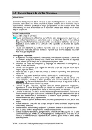 Autor: Claudio Soto – Descarga ofrecida por: www.prevention-world.com
4.7 Cambio Seguro de Llantas Pinchadas
Introducción
Cambiar la llanta pinchada de un vehículo es para muchas personas la peor pesadilla.
Como es bien sabido, una llanta pinchada nunca se presenta en un momento y lugar
convenientes. Tenemos que hacer lo mejor que podamos en una situación difícil. Más
adelante hay una lista de consejos que le ayudarán a hacer este trabajo de un modo
seguro y oportuno.
Información Puntual
Inspección antes de un viaje:
• Revise periódicamente el baúl de su vehículo, para asegurarse de que tiene un
gato en buenas condiciones y diseñado para su vehículo. No olvide revisar la llave
de pernos, las herramientas para remover los cobertores de las llantas y si tiene un
dispositivo contra robos, si su vehículo está equipado con tuercas de argolla
especiales.
• Revise periódicamente su llanta de repuesto, para ver si tiene la presión de aire
apropiada. Recuerde, algunas llantas de repuesto que ahorran espacio requieren
más de 60 psi de presión!
Consejos de seguridad:
• A la primera señal de problemas, estacione su vehículo con seguridad a un lado de
la carretera. Busque un terreno seco y firme, lejos del tráfico vehicular. En algunos
casos, tendrá que manejar con la llanta pinchada por un tramo.
• Encienda las luces de emergencia y disponga los reflectores de emergencia y
luces, si tiene disponibles.
• Pídale a los ocupantes que salgan del vehículo y que se ubiquen en un lugar
seguro, lejos del tráfico.
• Retire del baúl el gato, la llave de pernos, la llanta de repuesto y otros elementos
necesarios.
• Instale un bloqueador de llantas delante y detrás de una llanta del otro eje.
• Retire el cobertor de la llanta (si lo tiene) y afloje cada una de las tuercas una
vuelta completa, mientras la llanta pinchada está todavía asentada en el piso.
Recuerde, algunas tuercas tienen la rosca hacia la izquierda. Busque una "L" en la
tuerca que indica "rosca hacia la izquierda".
• Coloque el gato. Recuerde, algunos vehículos tienen posiciones especiales,
agarraderas ó zonas de enganche que deben ser utilizadas ó el vehículo puede
resultar dañado ó la operación de elevar el vehículo puede ser inestable.
• Levante el vehículo a la altura mínima necesaria para retirar la llanta. Observe el
funcionamiento del gato con cuidado, mirando si el gato se está hundiendo en la
tierra, está desalineado ó inclinándose. Si observa algún problema, detenga el
funcionamiento del gato y reposiciónelo.
• Afloje y retire los pernos. Retire la llanta pinchada y colóquela a un lado, en un sitio
seguro.
• Nunca introduzca una parte del cuerpo debajo de carro levantado. El gato puede
resbalarse y aplastarlo.
• Instale la llanta de repuesto y los pernos. Apriete los pernos un poco con la llave.
• Baje el gato y termine de apretar los pernos completamente.
• Instale el cobertor de la llanta, ponga la llanta pinchada en el baúl, junto con el gato
y el resto del equipo. CUIDADO: nunca ponga una llanta pinchada en el baúl de un
vehículo si está recalentada y echando humo. Permita que la llanta se enfríe antes
de transportarla.
 