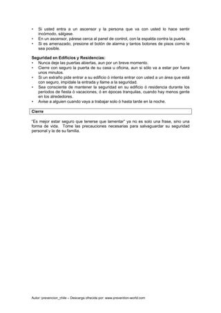 Autor: prevencion_chile – Descarga ofrecida por: www.prevention-world.com
• Si usted entra a un ascensor y la persona que va con usted lo hace sentir
incómodo, sálgase.
• En un ascensor, párese cerca al panel de control, con la espalda contra la puerta.
• Si es amenazado, presione el botón de alarma y tantos botones de pisos como le
sea posible.
Seguridad en Edificios y Residencias:
• Nunca deje las puertas abiertas, aun por un breve momento.
• Cierre con seguro la puerta de su casa u oficina, aun si sólo va a estar por fuera
unos minutos.
• Si un extraño pide entrar a su edificio ó intenta entrar con usted a un área que está
con seguro, impídale la entrada y llame a la seguridad.
• Sea consciente de mantener la seguridad en su edificio ó residencia durante los
períodos de fiesta ó vacaciones, ó en épocas tranquilas, cuando hay menos gente
en los alrededores.
• Avise a alguien cuando vaya a trabajar solo ó hasta tarde en la noche.
Cierre
“Es mejor estar seguro que tenerse que lamentar” ya no es solo una frase, sino una
forma de vida. Tome las precauciones necesarias para salvaguardar su seguridad
personal y la de su familia.
 