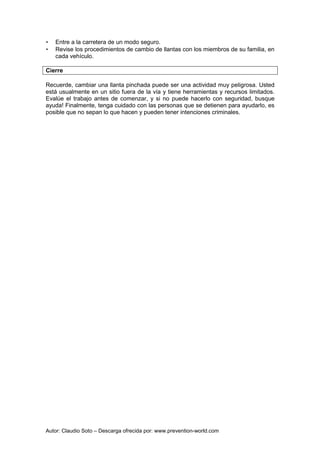 Autor: Claudio Soto – Descarga ofrecida por: www.prevention-world.com
• Entre a la carretera de un modo seguro.
• Revise los procedimientos de cambio de llantas con los miembros de su familia, en
cada vehículo.
Cierre
Recuerde, cambiar una llanta pinchada puede ser una actividad muy peligrosa. Usted
está usualmente en un sitio fuera de la vía y tiene herramientas y recursos limitados.
Evalúe el trabajo antes de comenzar, y si no puede hacerlo con seguridad, busque
ayuda! Finalmente, tenga cuidado con las personas que se detienen para ayudarlo, es
posible que no sepan lo que hacen y pueden tener intenciones criminales.
 