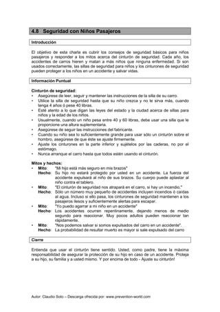 Autor: Claudio Soto – Descarga ofrecida por: www.prevention-world.com
4.8 Seguridad con Niños Pasajeros
Introducción
El objetivo de esta charla es cubrir los consejos de seguridad básicos para niños
pasajeros y responder a los mitos acerca del cinturón de seguridad. Cada año, los
accidentes de carros hieren y matan a más niños que ninguna enfermedad. Si son
usados correctamente, las sillas de seguridad para niños y los cinturones de seguridad
pueden proteger a los niños en un accidente y salvar vidas.
Información Puntual
Cinturón de seguridad:
• Asegúrese de leer, seguir y mantener las instrucciones de la silla de su carro.
• Utilice la silla de seguridad hasta que su niño crezca y no le sirva más, cuando
tenga 4 años ó pese 40 libras.
• Esté atento a lo que digan las leyes del estado y la ciudad acerca de sillas para
niños y la edad de los niños.
• Usualmente, cuando un niño pesa entre 40 y 60 libras, debe usar una silla que le
proporcione una altura suplementaria.
• Asegúrese de seguir las instrucciones del fabricante.
• Cuando su niño sea lo suficientemente grande para usar sólo un cinturón sobre el
hombro, asegúrese de que éste se ajuste firmemente.
• Ajuste los cinturones en la parte inferior y sujételos por las caderas, no por el
estómago.
• Nunca arranque el carro hasta que todos estén usando el cinturón.
Mitos y hechos:
• Mito: "Mi hijo está más seguro en mis brazos"
Hecho: Su hijo no estará protegido por usted en un accidente. La fuerza del
accidente expulsará al niño de sus brazos. Su cuerpo puede aplastar al
niño contra el tablero.
• Mito: "El cinturón de seguridad nos atrapará en el carro, si hay un incendio."
Hecho: Sólo un número muy pequeño de accidentes incluyen incendios ó caídas
al agua. Incluso si ello pasa, los cinturones de seguridad mantienen a los
pasajeros ilesos y suficientemente alertas para escapar.
• Mito: "Yo puedo agarrar a mi niño en un accidente"
Hecho: Los accidentes ocurren repentinamente, dejando menos de medio
segundo para reaccionar. Muy pocos adultos pueden reaccionar tan
rápidamente.
• Mito: "Nos podemos salvar si somos expulsados del carro en un accidente".
Hecho: La probabilidad de resultar muerto es mayor si sale expulsado del carro
Cierre
Entienda que usar el cinturón tiene sentido. Usted, como padre, tiene la máxima
responsabilidad de asegurar la protección de su hijo en caso de un accidente. Proteja
a su hijo, su familia y a usted mismo. Y por encima de todo - Ajuste su cinturón!
 