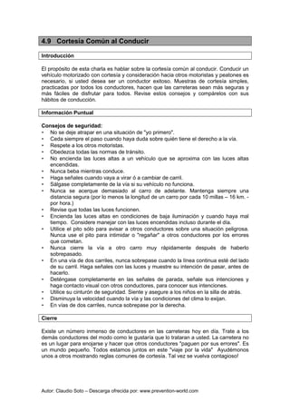 Autor: Claudio Soto – Descarga ofrecida por: www.prevention-world.com
4.9 Cortesía Común al Conducir
Introducción
El propósito de esta charla es hablar sobre la cortesía común al conducir. Conducir un
vehículo motorizado con cortesía y consideración hacia otros motoristas y peatones es
necesario, si usted desea ser un conductor exitoso. Muestras de cortesía simples,
practicadas por todos los conductores, hacen que las carreteras sean más seguras y
más fáciles de disfrutar para todos. Revise estos consejos y compárelos con sus
hábitos de conducción.
Información Puntual
Consejos de seguridad:
• No se deje atrapar en una situación de "yo primero".
• Ceda siempre el paso cuando haya duda sobre quién tiene el derecho a la vía.
• Respete a los otros motoristas.
• Obedezca todas las normas de tránsito.
• No encienda las luces altas a un vehículo que se aproxima con las luces altas
encendidas.
• Nunca beba mientras conduce.
• Haga señales cuando vaya a virar ó a cambiar de carril.
• Sálgase completamente de la vía si su vehículo no funciona.
• Nunca se acerque demasiado al carro de adelante. Mantenga siempre una
distancia segura (por lo menos la longitud de un carro por cada 10 millas – 16 km. -
por hora.)
• Revise que todas las luces funcionen.
• Encienda las luces altas en condiciones de baja iluminación y cuando haya mal
tiempo. Considere manejar con las luces encendidas incluso durante el día.
• Utilice el pito sólo para avisar a otros conductores sobre una situación peligrosa.
Nunca use el pito para intimidar o "regañar" a otros conductores por los errores
que cometan.
• Nunca cierre la vía a otro carro muy rápidamente después de haberlo
sobrepasado.
• En una vía de dos carriles, nunca sobrepase cuando la línea continua esté del lado
de su carril. Haga señales con las luces y muestre su intención de pasar, antes de
hacerlo.
• Deténgase completamente en las señales de parada, señale sus intenciones y
haga contacto visual con otros conductores, para conocer sus intenciones.
• Utilice su cinturón de seguridad. Siente y asegure a los niños en la silla de atrás.
• Disminuya la velocidad cuando la vía y las condiciones del clima lo exijan.
• En vías de dos carriles, nunca sobrepase por la derecha.
Cierre
Existe un número inmenso de conductores en las carreteras hoy en día. Trate a los
demás conductores del modo como le gustaría que lo trataran a usted. La carretera no
es un lugar para enojarse y hacer que otros conductores "paguen por sus errores". Es
un mundo pequeño. Todos estamos juntos en este "viaje por la vida" Ayudémonos
unos a otros mostrando reglas comunes de cortesía. Tal vez se vuelva contagioso!
 