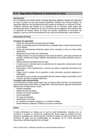 Autor: Claudio Soto – Descarga ofrecida por: www.prevention-world.com
4.13 Seguridad al Reparar el Automóvil en Casa
Introducción
En un esfuerzo por ahorrar dinero, muchas personas prefieren reparar sus vehículos
en casa. A pesar de que hay muchos beneficios, también hay muchos riesgos. La
seguridad debe ser una prioridad primordial cuando se trabaja en un vehículo a motor.
Cualquier persona que trabaje en la reparación de un vehículo, debe saber qué
precauciones tomar. Trabajar en un carro no tiene que ser peligroso, pero siempre hay
un potencial de heridas serias. El modo de prevenir accidentes es reconocer los
peligros y usar los mismos procedimientos que usan los profesionales, para evitarlos.
Información Puntual
Consejos de seguridad:
• Utilice las herramientas correctas para el trabajo.
• Utilice una bandeja para las herramientas y póngalas lejos cuando haya terminado
con el trabajo.
• Todas las herramientas eléctricas deben tener conexión a tierra y/o tener doble
aislamiento.
• Asegúrese de que tiene la luz adecuada.
• Proteja siempre sus ojos de peligros como ácido de batería, partículas cortantes de
metales, resortes que salgan volando, herramientas con puntas cortantes, basura y
abrasivos.
• Utilice protección aprobada para los ojos.
• A menos que lo necesite para las operaciones de reparación, desconecte el polo
positivo de la batería.
• Nunca lleve a cabo reparaciones, a menos que esté en capacidad de hacerlo con
seguridad.
• Tenga mucho cuidado con la gasolina y otros productos químicos peligrosos e
inflamables.
• Esté atento a que muchos componentes del carro tienen peligros escondidos como
resortes, químicos ó peligros eléctricos.
Consejos sobre herramientas:
La herramienta correcta puede hacer que un trabajo difícil sea fácil y la herramienta
equivocada puede volver difícil un trabajo fácil. Aquí describimos algunas herramientas
básicas que se deben tener a mano:
• Alicates ajustables
• Alicate de punta de aguja
• Alicates con tornillo ajustable
• Llaves ajustables
• Un juego de boquillas
• Herramienta “torx head”
• Un medidor de voltaje ó amperios o un medidor múltiple
• Destornilladores estándar y Phillips en buenas condiciones
Cierre
Si está enfrentando un trabajo con el cual no está familiarizado, discútalo con un
mecánico y consulte un manual de reparaciones. Nunca haga su trabajo de prisa,
porque es probable que cometa errores. Cuando el trabajo se vuelve muy difícil, es el
momento de dejar que los profesionales se encarguen de él. Tome descansos
frecuentes y siéntase orgulloso de su trabajo.
 