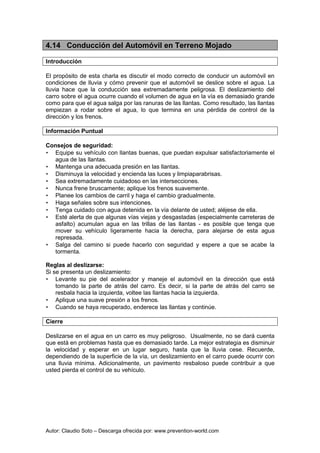 Autor: Claudio Soto – Descarga ofrecida por: www.prevention-world.com
4.14 Conducción del Automóvil en Terreno Mojado
Introducción
El propósito de esta charla es discutir el modo correcto de conducir un automóvil en
condiciones de lluvia y cómo prevenir que el automóvil se deslice sobre el agua. La
lluvia hace que la conducción sea extremadamente peligrosa. El deslizamiento del
carro sobre el agua ocurre cuando el volumen de agua en la vía es demasiado grande
como para que el agua salga por las ranuras de las llantas. Como resultado, las llantas
empiezan a rodar sobre el agua, lo que termina en una pérdida de control de la
dirección y los frenos.
Información Puntual
Consejos de seguridad:
• Equipe su vehículo con llantas buenas, que puedan expulsar satisfactoriamente el
agua de las llantas.
• Mantenga una adecuada presión en las llantas.
• Disminuya la velocidad y encienda las luces y limpiaparabrisas.
• Sea extremadamente cuidadoso en las intersecciones.
• Nunca frene bruscamente; aplique los frenos suavemente.
• Planee los cambios de carril y haga el cambio gradualmente.
• Haga señales sobre sus intenciones.
• Tenga cuidado con agua detenida en la vía delante de usted; aléjese de ella.
• Esté alerta de que algunas vías viejas y desgastadas (especialmente carreteras de
asfalto) acumulan agua en las trillas de las llantas - es posible que tenga que
mover su vehículo ligeramente hacia la derecha, para alejarse de esta agua
represada.
• Salga del camino si puede hacerlo con seguridad y espere a que se acabe la
tormenta.
Reglas al deslizarse:
Si se presenta un deslizamiento:
• Levante su pie del acelerador y maneje el automóvil en la dirección que está
tomando la parte de atrás del carro. Es decir, si la parte de atrás del carro se
resbala hacia la izquierda, voltee las llantas hacia la izquierda.
• Aplique una suave presión a los frenos.
• Cuando se haya recuperado, enderece las llantas y continúe.
Cierre
Deslizarse en el agua en un carro es muy peligroso. Usualmente, no se dará cuenta
que está en problemas hasta que es demasiado tarde. La mejor estrategia es disminuir
la velocidad y esperar en un lugar seguro, hasta que la lluvia cese. Recuerde,
dependiendo de la superficie de la vía, un deslizamiento en el carro puede ocurrir con
una lluvia mínima. Adicionalmente, un pavimento resbaloso puede contribuir a que
usted pierda el control de su vehículo.
 