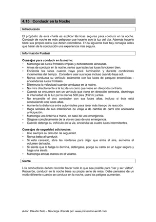 Autor: Claudio Soto – Descarga ofrecida por: www.prevention-world.com
4.15 Conducir en la Noche
Introducción
El propósito de esta charla es explicar técnicas seguras para conducir en la noche.
Conducir de noche es más peligroso que hacerlo con la luz del día. Además hacerlo
tiene sus propios retos que deben recordarse. En la siguiente lista hay consejos útiles
que harán de la conducción una experiencia más segura.
Información Puntual
Consejos para conducir en la noche:
• Mantenga las luces frontales limpias y debidamente alineadas.
• Antes de conducir en la noche, revise que todas las luces funcionen bien.
• Encienda las luces cuando haya poca iluminación y durante condiciones
inclementes del tiempo. Considere usar sus luces incluso cuando haya sol.
• Nunca conduzca su vehículo solamente con las luces de parqueo encendidas -
encienda las luces frontales.
• Disminuya la velocidad cuando conduzca en la noche.
• No mire directamente a la luz de un carro que viene en dirección contraria.
• Cuando se encuentre con un vehículo que viene en dirección contraria, disminuya
la intensidad de la luz por lo menos 500 pies (152 m.) antes.
• No encandile el otro conductor con sus luces altas, incluso si éste está
conduciendo con luces altas.
• Aumente la distancia entre automóviles para tener más tiempo de reacción.
• Haga señales de sus intenciones de viraje ó de cambio de carril con adecuada
anticipación.
• Mantenga una linterna a mano, en caso de una emergencia.
• Sálgase completamente de la vía en caso de una emergencia.
• Cuando detenga su vehículo en la vía, encienda las cuatro luces intermitentes.
Consejos de seguridad adicionales:
• Use siempre su cinturón de seguridad.
• Nunca beba al conducir.
• Si está cansado, abra las ventanas para dejar que entre el aire, aumente el
volumen del radio.
• Si siente que la fatiga lo domina, deténgase, ponga su carro en un lugar seguro y
haga una siesta.
• Mantenga ambas manos en el volante.
Cierre
Los conductores deben recordar hacer todo lo que sea posible para "ver y ser vistos".
Recuerde, conducir en la noche tiene su propia serie de retos. Debe pensarse de un
modo diferente cuando se conduce en la noche, pues los peligros aumentan.
 
