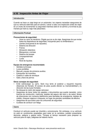 Autor: Claudio Soto – Descarga ofrecida por: www.prevention-world.com
4.16 Inspección Antes de Viajar
Introducción
Cuando se hace un viaje largo en un automotor, los viajeros necesitan asegurarse de
que su vehículo esté listo para el camino. Llevar a cabo una inspección antes de viajar
es un modo de incrementar su seguridad mientras esté en el camino y le brinda la paz
mental que hará su viaje más placentero.
Información Puntual
Precauciones de seguridad:
• Lleve su carro al mecánico. Dígale que se va de viaje. Asegúrese de que revise
todos los dispositivos de seguridad, incluyendo pero no limitándose a:
• Llantas (incluyendo la de repuesto)
• Sistema de dirección
• Frenos
• Alineación delantera
• Mangueras y correas
• Sistema de escape
• Limpiaparabrisas
• Luces
• Nivel de líquidos
Equipo de emergencia recomendado:
• Señales luminosas
• Luces portátiles
• Manual y equipo de primeros auxilios
• Extinguidor de incendios
• Cadena ó cable de remolque
• Gato y llave de pernos
Otros consejos de seguridad:
• Evite sobrecargar su carro. Será muy lento al acelerar y requerirá mayores
distancias de frenado. El exceso de peso puede afectar su maniobrabilidad y la
dirección de las luces frontales.
• No bloquee la visión del espejo retrovisor.
• Asegúrese de tener todos los papeles y documentos que pueda necesitar, como
licencia de conducción, matrícula, tarjetas del seguro del carro y de salud, libreta
de direcciones con números telefónicos para llamadas de emergencia, tarjetas de
crédito, cheques viajeros ó chequera, en lugar de grandes cantidades de efectivo.
• Asegúrese de que todos usen los cinturones de seguridad.
• Cuídese de conducir con fatiga.
Cierre
Conducir el vehículo puede ser divertido y emocionante. Sin embargo, si su vehículo
no está en condiciones aceptables para estar en la carretera, pueden presentarse
demoras, peligros y gastos extra. Tómese el tiempo necesario para preparar su
vehículo para el viaje y alégrese de haberlo hecho.
 