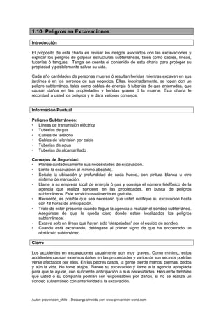 Autor: prevencion_chile – Descarga ofrecida por: www.prevention-world.com
1.10 Peligros en Excavaciones
Introducción
El propósito de esta charla es revisar los riesgos asociados con las excavaciones y
explicar los peligros de golpear estructuras subterráneas, tales como cables, líneas,
tuberías ó tanques. Tenga en cuenta el contenido de esta charla para proteger su
propiedad y posiblemente salvar su vida.
Cada año cantidades de personas mueren ó resultan heridas mientras excavan en sus
jardines ó en los terrenos de sus negocios. Ellas, inopinadamente, se topan con un
peligro subterráneo, tales como cables de energía ó tuberías de gas enterradas, que
causan daños en las propiedades y heridas graves ó la muerte. Esta charla le
recordará a usted los peligros y le dará valiosos consejos.
Información Puntual
Peligros Subterráneos:
• Líneas de transmisión eléctrica
• Tuberías de gas
• Cables de teléfono
• Cables de televisión por cable
• Tuberías de agua
• Tuberías de alcantarillado
Consejos de Seguridad:
• Planee cuidadosamente sus necesidades de excavación.
• Limite la excavación al mínimo absoluto.
• Señale la ubicación y profundidad de cada hueco, con pintura blanca u otro
sistema de marcación.
• Llame a su empresa local de energía ó gas y consiga el número telefónico de la
agencia que realiza sondeos en las propiedades, en busca de peligros
subterráneos. Este servicio usualmente es gratuito.
• Recuerde, es posible que sea necesario que usted notifique su excavación hasta
con 48 horas de anticipación.
• Trate de estar presente cuando llegue la agencia a realizar el sondeo subterráneo.
Asegúrese de que le queda claro donde están localizados los peligros
subterráneos.
• Excave solo en áreas que hayan sido “despejadas” por el equipo de sondeo.
• Cuando está excavando, deténgase al primer signo de que ha encontrado un
obstáculo subterráneo.
Cierre
Los accidentes en excavaciones usualmente son muy graves. Como mínimo, estos
accidentes causan extensos daños en las propiedades y varios de sus vecinos podrían
verse afectados por ellos. En los peores casos, la gente pierde manos, piernas, dedos
y aún la vida. No tome atajos. Planee su excavación y llame a la agencia apropiada
para que le ayude, con suficiente anticipación a sus necesidades. Recuerde también
que usted ó su compañía podrían ser responsables por daños, si no se realiza un
sondeo subterráneo con anterioridad a la excavación.
 