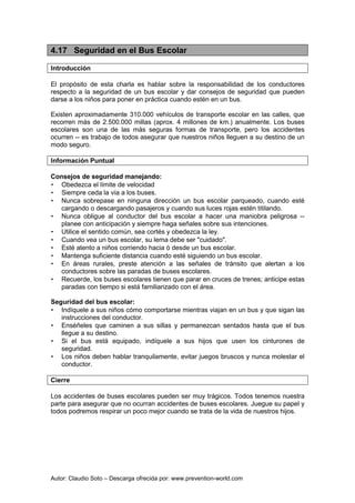 Autor: Claudio Soto – Descarga ofrecida por: www.prevention-world.com
4.17 Seguridad en el Bus Escolar
Introducción
El propósito de esta charla es hablar sobre la responsabilidad de los conductores
respecto a la seguridad de un bus escolar y dar consejos de seguridad que pueden
darse a los niños para poner en práctica cuando estén en un bus.
Existen aproximadamente 310.000 vehículos de transporte escolar en las calles, que
recorren más de 2.500.000 millas (aprox. 4 millones de km.) anualmente. Los buses
escolares son una de las más seguras formas de transporte, pero los accidentes
ocurren -- es trabajo de todos asegurar que nuestros niños lleguen a su destino de un
modo seguro.
Información Puntual
Consejos de seguridad manejando:
• Obedezca el límite de velocidad
• Siempre ceda la vía a los buses.
• Nunca sobrepase en ninguna dirección un bus escolar parqueado, cuando esté
cargando o descargando pasajeros y cuando sus luces rojas estén titilando.
• Nunca obligue al conductor del bus escolar a hacer una maniobra peligrosa --
planee con anticipación y siempre haga señales sobre sus intenciones.
• Utilice el sentido común, sea cortés y obedezca la ley.
• Cuando vea un bus escolar, su lema debe ser "cuidado".
• Esté atento a niños corriendo hacia ó desde un bus escolar.
• Mantenga suficiente distancia cuando esté siguiendo un bus escolar.
• En áreas rurales, preste atención a las señales de tránsito que alertan a los
conductores sobre las paradas de buses escolares.
• Recuerde, los buses escolares tienen que parar en cruces de trenes; anticipe estas
paradas con tiempo si está familiarizado con el área.
Seguridad del bus escolar:
• Indíquele a sus niños cómo comportarse mientras viajan en un bus y que sigan las
instrucciones del conductor.
• Enséñeles que caminen a sus sillas y permanezcan sentados hasta que el bus
llegue a su destino.
• Si el bus está equipado, indíquele a sus hijos que usen los cinturones de
seguridad.
• Los niños deben hablar tranquilamente, evitar juegos bruscos y nunca molestar el
conductor.
Cierre
Los accidentes de buses escolares pueden ser muy trágicos. Todos tenemos nuestra
parte para asegurar que no ocurran accidentes de buses escolares. Juegue su papel y
todos podremos respirar un poco mejor cuando se trata de la vida de nuestros hijos.
 