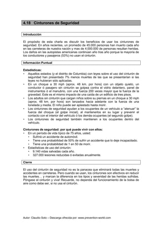 Autor: Claudio Soto – Descarga ofrecida por: www.prevention-world.com
4.18 Cinturones de Seguridad
Introducción
El propósito de esta charla es discutir los beneficios de usar los cinturones de
seguridad. En años recientes, un promedio de 45.000 personas han muerto cada año
en las carreteras de nuestra nación y mas de 4.000.000 de personas resultan heridas.
Los daños en las autopistas americanas continúan año tras año porque la mayoría de
los conductores y pasajeros (53%) no usan el cinturón.
Información Puntual
Estadísticas:
• Aquellos estados (y el distrito de Columbia) con leyes sobre el uso del cinturón de
seguridad han presentado 7% menos muertes de las que se presentarían si las
leyes no hubieran sido aplicadas.
• En un choque a 30 mph (aprox. 48 km. por hora) con un objeto quieto, un
conductor ó pasajero sin cinturón se golpea contra el vidrio delantero, panel de
instrumentos ó el manubrio, con una fuerza 200 veces mayor que la fuerza de la
gravedad. Este es el mismo impacto de una caída de un edificio de tres pisos.
• Los adultos sin cinturón que cargan niños sobre su piernas en un choque a 30 mph
(aprox. 48 km. por hora) son lanzados hacia adelante con la fuerza de una
tonelada y media. El niño puede ser aplastado hasta morir.
• Los cinturones de seguridad ayudan a los ocupantes de un vehículo a “atenuar” la
fuerza del choque (el golpe inicial), al mantenerlos en su lugar y prevenir el
contacto con el interior del vehículo ó los demás ocupantes (el segundo golpe).
• Los cinturones de seguridad también mantienen a los ocupantes dentro del
vehículo.
Cinturones de seguridad: por qué puede vivir con ellos:
• En un período de vida típico de 75 años, usted:
• Sufrirá un accidente de automóvil.
• Tiene una probabilidad de 50% de sufrir un accidente que lo deje incapacitado.
• Tiene una probabilidad de 1 en 50 de morir.
• Estadísticas de uso del cinturón:
• 9.140 vidas salvadas cada año.
• 327.000 lesiones reducidas ó evitadas anualmente.
Cierre
El uso del cinturón de seguridad no es la panacea que eliminará todas las muertes y
accidentes en carreteras. Pero cuando se usan, los cinturones son efectivos en reducir
las muertes… y marcan la diferencia en los tipos y severidad de las heridas sufridas.
Póngase el cinturón y viva! Recuerde, no dependa del funcionamiento de la bolsa de
aire como debe ser, si no usa el cinturón.
 