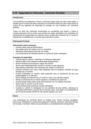 Autor: Claudio Soto – Descarga ofrecida por: www.prevention-world.com
4.19 Seguridad en Vehículos - Camiones Grandes
Introducción
Las carreteras son peligrosas. Carros y camiones viajan cada vez más y más rápido, a
medida que el número de estos vehículos se incrementa todos los días. Esta charla se
ocupa de los aspectos de seguridad al manejar en una carretera con camiones
grandes.
Todos los días hay camiones involucrados en accidentes que hieren y matan a
muchas personas. Es un hecho que muchos de estos accidentes son causados por
conductores de automóviles que intentan tomar ventaja del conductor de un camión ó
desestiman la habilidad de un camión para maniobrar ó parar.
Información Puntual
Información sobre camiones:
• Pueden pesar más de 80.000 libras.
• No pueden parar tan rápido como un automóvil.
• Requieren más espacio para dar una vuelta.
• Los conductores de camiones tienen un campo de visión restringido.
Consejos de seguridad:
• Cuando siga un camión, mantenga una distancia adecuada.
• Siempre deje mucho espacio cuando esté sobrepasando.
• Nunca conduzca en la esquina "ciega" del camión.
• Nunca pare repentinamente cuando un camión lo esté siguiendo.
• Deje espacio suficiente a los camiones que voltean a la derecha.
• Cuando conduzca con lluvia, esté preparado para la excesiva cantidad de agua
lanzada por un camión.
• Cuando sobrepase un camión, esté preparado para la turbulencia de aire que
puede golpear a su vehículo.
• Nunca obligue al conductor de un camión a hacer una maniobra rápida.
• Brinde al conductor de un camión espacio y consideración adicional.
• Cuando tenga dudas sobre quién tiene derecho a la vía, désela al camión.
• Nunca siga un camión muy de cerca.
• Tome precauciones excesivas cuando sobrepase.
• Cuando un camión lo sobrepase en una carretera de dos carriles, disminuya la
velocidad lentamente y permita que el camión pase; esté alerta a la posibilidad de
que el camión puede cerrarle la vía cuando regrese a su carril.
Cierre
Los conductores de camiones tienen un trabajo duro. Tienen horarios apretados;
tienen que enfrentarse a conductores agresivos mientras conducen vehículos difíciles
de manejar y controlar. Déles una oportunidad; su amabilidad será correspondida.
 