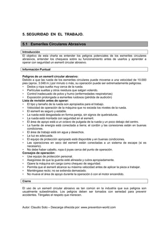 Autor: Claudio Soto – Descarga ofrecida por: www.prevention-world.com
5. SEGURIDAD EN EL TRABAJO.
5.1 Esmeriles Circulares Abrasivos
Introducción
El objetivo de esta charla es entender los peligros potenciales de los esmeriles circulares
abrasivos, entender los chequeos sobre su funcionamiento antes de usarlos y aprender a
operar con seguridad un esmeril circular abrasivo.
Información Puntual
Peligros de un esmeril circular abrasivo:
Debido a que las rueda de los esmeriles circulares puede moverse a una velocidad de 10.000
pies (aprox. 3.048 m.) por minuto o más, su operación puede ser extremadamente peligrosa.
• Dedos y ropa suelta muy cerca de la rueda.
• Partículas sueltas y otros residuos que salgan volando.
• Control inadecuado de polvo y humo (enfermedades respiratorias)
• Exposición prolongada a esmeriles ruidosos (pérdida de audición)
Lista de revisión antes de operar:
• El tipo y tamaño de la rueda son apropiados para el trabajo.
• Velocidad de operación de la máquina que no exceda los niveles de la rueda.
• El esmeril es seguro y estable.
• La rueda está desgastada en forma pareja, sin signos de quebraduras.
• La rueda está montada con seguridad en el esmeril.
• El área de apoyo está a un octavo de pulgada de la rueda y un poco debajo del centro.
• La fuente de energía está conectada a tierra; el cordón y las conexiones están en buenas
condiciones.
• El área de trabajo está sin agua y desechos.
• La luz es adecuada.
• El equipo de protección apropiado está disponible y en buenas condiciones.
• Las operaciones en seco del esmeril están conectadas a un sistema de escape (si es
necesario).
• No debe haber cabello, ropa ó joyas cerca del punto de operación.
Consejos de operación:
• Use equipo de protección personal.
• Asegúrese de que la guarda esté alineada y cubra apropiadamente.
• Opere la máquina sin carga como chequeo de seguridad.
• Permita que el esmeril alcance su máxima velocidad antes de aplicar la pieza a trabajar.
• Manténgase recto; no se extienda demasiado.
• No mueva el área de apoyo durante la operación ó con el motor encendido.
Cierre
El uso de un esmeril circular abrasivo es tan común en la industria que sus peligros son
usualmente subestimados. Los peligros deben ser tomados con seriedad para prevenir
accidentes. Téngales el respeto que merecen.
 