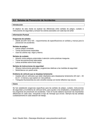 Autor: Claudio Soto – Descarga ofrecida por: www.prevention-world.com
5.2 Señales de Prevención de Accidentes
Introducción
El objetivo de esta charla es explicar las diferencias entre señales de peligro, cuidado e
instrucciones de seguridad y conocer los colores asociados con cada tipo de señal.
Información Puntual
Exigencias de señales:
• OSHA 29 CFR 1910.145 -- requerimientos de especificaciones en señales y marcas para la
prevención de accidentes.
Señales de peligro:
• Indicar peligro inmediato.
• Tomar precauciones especiales
• Usar los colores rojo, negro y blanco.
Señales de cuidado:
• Advertir contra peligros potenciales ó atención contra prácticas inseguras.
• Tomar las precauciones adecuadas.
• Letras amarillas sobre fondo negro.
Señales de instrucciones de seguridad:
• Ofrezca instrucciones generales y sugerencias relativas a las medidas de seguridad.
• Señal blanca con panel verde.
Emblema de vehículo que se desplaza lentamente:
• Usados sólo en vehículos que están diseñados para desplazarse lentamente (25 mph – 40
km./h - ó menos) y que operan en vías públicas.
• Triángulos fluorescentes de color amarillo-naranja con borde reflectivo rojo oscuro.
Cierre
Se han establecido exigencias específicas para las señales de peligro, cuidado, instrucciones
de seguridad y el emblema de vehículo lento, para ayudar a los empleados y empleadores con
los programas de prevención de accidentes. Todo el mundo debería reconocer las importantes
diferencias en cada caso, incluyendo el tipo de mensaje que envían. Siempre lea las señales
cuidadosamente en cada estación de trabajo.
 