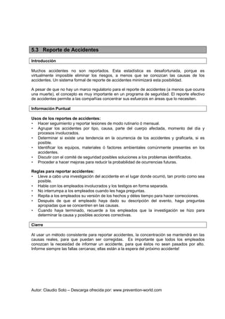 Autor: Claudio Soto – Descarga ofrecida por: www.prevention-world.com
5.3 Reporte de Accidentes
Introducción
Muchos accidentes no son reportados. Esta estadística es desafortunada, porque es
virtualmente imposible eliminar los riesgos, a menos que se conozcan las causas de los
accidentes. Un sistema formal de reporte de accidentes minimizará esta posibilidad.
A pesar de que no hay un marco regulatorio para el reporte de accidentes (a menos que ocurra
una muerte), el concepto es muy importante en un programa de seguridad. El reporte efectivo
de accidentes permite a las compañías concentrar sus esfuerzos en áreas que lo necesiten.
Información Puntual
Usos de los reportes de accidentes:
• Hacer seguimiento y reportar lesiones de modo rutinario ó mensual.
• Agrupar los accidentes por tipo, causa, parte del cuerpo afectada, momento del día y
procesos involucrados.
• Determinar si existe una tendencia en la ocurrencia de los accidentes y graficarla, si es
posible.
• Identificar los equipos, materiales ó factores ambientales comúnmente presentes en los
accidentes.
• Discutir con el comité de seguridad posibles soluciones a los problemas identificados.
• Proceder a hacer mejoras para reducir la probabilidad de ocurrencias futuras.
Reglas para reportar accidentes:
• Lleve a cabo una investigación del accidente en el lugar donde ocurrió, tan pronto como sea
posible.
• Hable con los empleados involucrados y los testigos en forma separada.
• No interrumpa a los empleados cuando les haga preguntas.
• Repita a los empleados su versión de los hechos y déles tiempo para hacer correcciones.
• Después de que el empleado haya dado su descripción del evento, haga preguntas
apropiadas que se concentren en las causas.
• Cuando haya terminado, recuerde a los empleados que la investigación se hizo para
determinar la causa y posibles acciones correctivas.
Cierre
Al usar un método consistente para reportar accidentes, la concentración se mantendrá en las
causas reales, para que puedan ser corregidas. Es importante que todos los empleados
conozcan la necesidad de informar un accidente, para que éstos no sean pasados por alto.
Informe siempre las fallas cercanas; ellas están a la espera del próximo accidente!
 