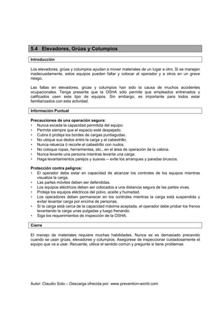 Autor: Claudio Soto – Descarga ofrecida por: www.prevention-world.com
5.4 Elevadores, Grúas y Columpios
Introducción
Los elevadores, grúas y columpios ayudan a mover materiales de un lugar a otro. Si se manejan
inadecuadamente, estos equipos pueden fallar y colocar al operador y a otros en un grave
riesgo.
Las fallas en elevadores, grúas y columpios han sido la causa de muchos accidentes
ocupacionales. Tenga presente que la OSHA sólo permite que empleados entrenados y
calificados usen este tipo de equipos. Sin embargo, es importante para todos estar
familiarizados con esta actividad.
Información Puntual
Precauciones de una operación segura:
• Nunca exceda la capacidad permitida del equipo.
• Permita siempre que el espacio esté despejado.
• Cubra ó proteja los bordes de cargas puntiagudas.
• No ubique sus dedos entre la carga y el cabestrillo.
• Nunca retuerza ó recorte el cabestrillo con nudos.
• No coloque ropas, herramientas, etc., en el área de operación de la cabina.
• Nunca levante una persona mientras levanta una carga.
• Haga levantamientos parejos y suaves -- evite los arranques y paradas bruscos.
Protección contra peligros:
• El operador debe estar en capacidad de alcanzar los controles de los equipos mientras
visualiza la carga.
• Las partes móviles deben ser defendidas.
• Los equipos eléctricos deben ser colocados a una distancia segura de las partes vivas.
• Proteja los equipos eléctricos del polvo, aceite y humedad.
• Los operadores deben permanecer en los controles mientras la carga está suspendida y
evitar levantar carga por encima de personas.
• Si la carga está cerca de la capacidad máxima aceptada, el operador debe probar los frenos
levantando la carga unas pulgadas y luego frenando.
• Siga los requerimientos de inspección de la OSHA.
Cierre
El manejo de materiales requiere muchas habilidades. Nunca se es demasiado precavido
cuando se usan grúas, elevadores y columpios. Asegúrese de inspeccionar cuidadosamente el
equipo que va a usar. Recuerde, utilice el sentido común y pregunte si tiene problemas
 