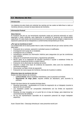 Autor: Claudio Soto – Descarga ofrecida por: www.prevention-world.com
5.5 Monitoreo del Aire
Introducción
Los objetivos de esta charla son entender las razones por las cuales se debe llevar a cabo un
monitoreo del aire y conocer los tipos básicos de monitoreo.
Información Puntual
Ideas básicas:
El monitoreo del aire es una herramienta importante usada por personal entrenado en salud,
seguridad y medio ambiente, para determinar la presencia (ó ausencia) de contaminantes
específicos. En esta charla nos concentraremos en el monitoreo del aire dirigido a determinar la
exposición potencial de los trabajadores a contaminantes transportados por el aire.
¿Por qué se monitorea el aire?
Los profesionales de la salud pueden llevar a cabo monitoreos del aire por varias razones; entre
ellas están:
• Evaluación de un proceso, operación ó actividad nuevos ó modificados.
• Investigación de la queja de un empleado.
• Investigación de un incidente.
• Actualización periódica de información histórica para asegurarse de que las condiciones
sean estables.
• Asegurar el cumplimiento de las leyes y regulaciones aplicables.
• Reunir datos en la realización de estudios científicos ó ayudar a establecer límites de
exposición ocupacional donde no exista ninguno.
• Evaluación de la efectividad de medidas de control.
• Soportar ó refutar otros tipos de evidencia de exposición, tales como los resultados de
monitoreos biológicos.
• Documentar una falta ó límite de exposición.
• Evaluación de nuevo equipo de monitoreo, técnicas de muestreo ó análisis.
Diferentes tipos de monitoreo del aire:
Existen dos tipos básicos de monitoreo:
• Lectura directa: ofrece resultados instantáneos, pero la precisión es limitada.
• Seguimiento de largo plazo: requiere análisis de laboratorio, pero aumenta la
precisión.
Existen dos tipos básicos de muestreo de largo plazo:
• Muestras personales: recolectadas en la zona de respiración de un trabajador durante la
ejecución de una actividad
• Los resultados pueden ser comparados directamente con los límites de exposición
ocupacional.
• Muestras de área recogidas en un punto fijo en el área de trabajo, para determinar las
concentraciones del ambiente.
• No es una representación razonable de la exposición potencial de ningún trabajador
específico.
 