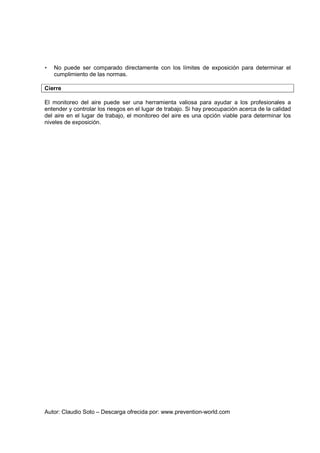 Autor: Claudio Soto – Descarga ofrecida por: www.prevention-world.com
• No puede ser comparado directamente con los límites de exposición para determinar el
cumplimiento de las normas.
Cierre
El monitoreo del aire puede ser una herramienta valiosa para ayudar a los profesionales a
entender y controlar los riesgos en el lugar de trabajo. Si hay preocupación acerca de la calidad
del aire en el lugar de trabajo, el monitoreo del aire es una opción viable para determinar los
niveles de exposición.
 