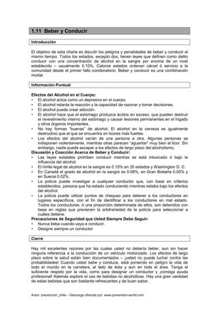 Autor: prevencion_chile – Descarga ofrecida por: www.prevention-world.com
1.11 Beber y Conducir
Introducción
El objetivo de esta charla es discutir los peligros y penalidades de beber y conducir al
mismo tiempo. Todos los estados, excepto dos, tienen leyes que definen como delito
conducir con una concentración de alcohol en la sangre por encima de un nivel
establecido – usualmente 0.10%. Catorce estados ordenan cárcel ó servicio a la
comunidad desde el primer fallo condenatorio. Beber y conducir es una combinación
mortal.
Información Puntual
Efectos del Alcohol en el Cuerpo:
• El alcohol actúa como un depresivo en el cuerpo.
• El alcohol retarda la reacción y la capacidad de razonar y tomar decisiones.
• El alcohol puede crear adicción.
• El alcohol hace que el estómago produzca ácidos en exceso, que pueden destruir
el revestimiento interno del estómago y causar lesiones permanentes en el hígado
y otros órganos importantes.
• No hay formas “buenas” de alcohol. El alcohol en la cerveza es igualmente
destructivo que el que se encuentra en licores más fuertes.
• Los efectos del alcohol varían de una persona a otra. Algunas personas se
indisponen violentamente, mientras otras parecen “aguantar” muy bien el licor. Sin
embargo, nadie puede escapar a los efectos de largo plazo del alcoholismo.
Disuasión y Coacción Acerca de Beber y Conducir:
• Las leyes estatales prohíben conducir mientras se está intoxicado ó bajo la
influencia del alcohol.
• El límite legal de alcohol en la sangre es 0.10% en 35 estados y Washington D. C.
• En Canadá el grado de alcohol en la sangre es 0.08%, en Gran Bretaña 0.05% y
en Suecia 0.02%.
• La policía puede investigar a cualquier conductor que, con base en criterios
establecidos, parezca que ha estado conduciendo mientras estaba bajo los efectos
del alcohol.
• La policía puede utilizar puntos de chequeo para detener a los conductores en
lugares específicos, con el fin de identificar a los conductores en mal estado.
Todos los conductores, ó una proporción determinada de ellos, son detenidos con
base en reglas que previenen la arbitrariedad de la policía para seleccionar a
cuáles detiene.
Precauciones de Seguridad que Usted Siempre Debe Seguir:
• Nunca beba cuando vaya a conducir.
• Designe siempre un conductor
Cierre
Hay mil excelentes razones por las cuales usted no debería beber, aun sin hacer
ninguna referencia a la conducción de un vehículo motorizado. Los efectos de largo
plazo sobre la salud están bien documentados – ¡usted no puede luchar contra las
probabilidades! Cuando usted bebe y conduce, está poniendo en peligro la vida de
todo el mundo en la carretera, al lado de ésta y aun en toda el área. Tenga el
suficiente respeto por la vida, como para designar un conductor y ¡consiga ayuda
profesional! Además explore el uso de bebidas no alcohólicas. Hay una gran variedad
de estas bebidas que son bastante refrescantes y de buen sabor.
 