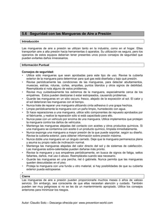 Autor: Claudio Soto – Descarga ofrecida por: www.prevention-world.com
5.6 Seguridad con las Mangueras de Aire a Presión
Introducción
Las mangueras de aire a presión se utilizan tanto en la industria, como en el hogar. Ellas
transportan aire a alta presión hacia herramientas ó aparatos. Su utilización es segura, pero los
operarios de estos equipos deberían tener presentes unos pocos consejos de seguridad que
pueden evitarles daños innecesarios.
Información Puntual
Consejos de seguridad:
• Utilice sólo mangueras que sean aprobadas para este tipo de uso. Revise la cubierta
exterior de la manguera para determinar para qué gas está diseñada y bajo qué presión.
• Revise periódicamente las condiciones de las mangueras, para detectar abultamientos,
muescas, estrías, roturas, cortes, ampollas, puntos blandos y otros signos de debilidad.
Reemplácela si nota alguno de estos problemas.
• Revise muy cuidadosamente los extremos de la manguera, especialmente cerca de los
empalmes. Estos pueden deslizarse ó estar estropeados, causando problemas.
• Guarde las mangueras en un sitio oscuro, fresco, alejado de la exposición al sol. El calor y
el sol deterioran las mangueras con el tiempo.
• Nunca trate de reparar una manguera utilizando cinta adhesiva ó una grapa hechiza.
• Limpie periódicamente la manguera con un paño limpio, humedecido con agua.
• Si hace reparaciones a una manguera, utilice sólo componentes de repuesto aprobados por
el fabricante, y realice la reparación sólo si está capacitado para ello.
• Nunca pase con un vehículo por encima de una manguera. Utilice implementos que protejan
la manguera contra los daños de vehículos.
• Mantenga las mangueras alejadas del contacto con aceites y otros productos químicos. Si
una manguera se contamina con aceite ó un producto químico, límpiela inmediatamente.
• Nunca exponga una manguera a mayor presión de la que puede soportar, según su diseño.
Revise la cubierta exterior, para obtener información sobre presión máxima.
• Nunca doble una manguera en un ángulo cerrado. Deje que la manguera permanezca plana
y asuma su propio radio de inclinación normal.
• Mantenga las mangueras alejadas del calor directo del sol y de sistemas de calefacción.
Las mangueras sobre-calentadas pueden dañarse más pronto.
• Revise la manguera y sus empalmes periódicamente, en busca de signos de fatiga, sellos
faltantes, daños, mal uso ó abuso. Reemplácela cuando sea necesario.
• Guarde las mangueras en una percha, riel ó gabinete. Nunca permita que las mangueras
queden descuidadas en el piso.
• Proteja la manguera con una funda u otro material, si hay posibilidades de que su cubierta
exterior pueda estropearse.
•
Cierre
Las mangueras de aire a presión pueden proporcionarle muchos meses ó años de valioso
servicio. Sin embargo, sea consciente de que ellas necesitan atención y cuidado. También
pueden ser muy peligrosas si no se les da un mantenimiento apropiado. Utilice los consejos
anteriores para minimizar los riesgos.
 