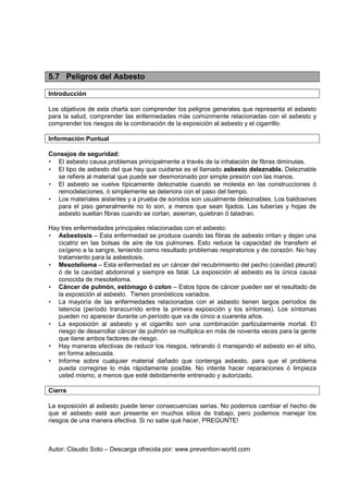 Autor: Claudio Soto – Descarga ofrecida por: www.prevention-world.com
5.7 Peligros del Asbesto
Introducción
Los objetivos de esta charla son comprender los peligros generales que representa el asbesto
para la salud, comprender las enfermedades más comúnmente relacionadas con el asbesto y
comprender los riesgos de la combinación de la exposición al asbesto y el cigarrillo.
Información Puntual
Consejos de seguridad:
• El asbesto causa problemas principalmente a través de la inhalación de fibras diminutas.
• El tipo de asbesto del que hay que cuidarse es el llamado asbesto deleznable. Deleznable
se refiere al material que puede ser desmoronado por simple presión con las manos.
• El asbesto se vuelve típicamente deleznable cuando se molesta en las construcciones ó
remodelaciones, ó simplemente se deteriora con el paso del tiempo.
• Los materiales aislantes y a prueba de sonidos son usualmente deleznables. Los baldosines
para el piso generalmente no lo son, a menos que sean lijados. Las tuberías y hojas de
asbesto sueltan fibras cuando se cortan, asierran, quiebran ó taladran.
Hay tres enfermedades principales relacionadas con el asbesto:
• Asbestosis – Esta enfermedad se produce cuando las fibras de asbesto irritan y dejan una
cicatriz en las bolsas de aire de los pulmones. Esto reduce la capacidad de transferir el
oxígeno a la sangre, teniendo como resultado problemas respiratorios y de corazón. No hay
tratamiento para la asbestosis.
• Mesotelioma – Esta enfermedad es un cáncer del recubrimiento del pecho (cavidad pleural)
ó de la cavidad abdominal y siempre es fatal. La exposición al asbesto es la única causa
conocida de mesotelioma.
• Cáncer de pulmón, estómago ó colon – Estos tipos de cáncer pueden ser el resultado de
la exposición al asbesto. Tienen pronósticos variados.
• La mayoría de las enfermedades relacionadas con el asbesto tienen largos períodos de
latencia (período transcurrido entre la primera exposición y los síntomas). Los síntomas
pueden no aparecer durante un período que va de cinco a cuarenta años.
• La exposición al asbesto y el cigarrillo son una combinación particularmente mortal. El
riesgo de desarrollar cáncer de pulmón se multiplica en más de noventa veces para la gente
que tiene ambos factores de riesgo.
• Hay maneras efectivas de reducir los riesgos, retirando ó manejando el asbesto en el sitio,
en forma adecuada.
• Informe sobre cualquier material dañado que contenga asbesto, para que el problema
pueda corregirse lo más rápidamente posible. No intente hacer reparaciones ó limpieza
usted mismo, a menos que esté debidamente entrenado y autorizado.
Cierre
La exposición al asbesto puede tener consecuencias serias. No podemos cambiar el hecho de
que el asbesto esté aun presente en muchos sitios de trabajo, pero podemos manejar los
riesgos de una manera efectiva. Si no sabe qué hacer, PREGUNTE!
 