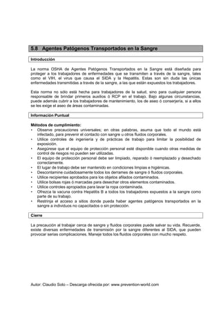 Autor: Claudio Soto – Descarga ofrecida por: www.prevention-world.com
5.8 Agentes Patógenos Transportados en la Sangre
Introducción
La norma OSHA de Agentes Patógenos Transportados en la Sangre está diseñada para
proteger a los trabajadores de enfermedades que se transmiten a través de la sangre, tales
como el VIH, el virus que causa el SIDA y la Hepatitis. Estas son sin duda las únicas
enfermedades transmitidas a través de la sangre, a las que están expuestos los trabajadores.
Esta norma no sólo está hecha para trabajadores de la salud, sino para cualquier persona
responsable de brindar primeros auxilios ó RCP en el trabajo. Bajo algunas circunstancias,
puede además cubrir a los trabajadores de mantenimiento, los de aseo ó conserjería, si a ellos
se les exige el aseo de áreas contaminadas.
Información Puntual
Métodos de cumplimiento:
• Observe precauciones universales; en otras palabras, asuma que todo el mundo está
infectado, para prevenir el contacto con sangre u otros fluidos corporales.
• Utilice controles de ingeniería y de prácticas de trabajo para limitar la posibilidad de
exposición.
• Asegúrese que el equipo de protección personal esté disponible cuando otras medidas de
control de riesgos no pueden ser utilizadas.
• El equipo de protección personal debe ser limpiado, reparado ó reemplazado y desechado
correctamente.
• El lugar de trabajo debe ser mantenido en condiciones limpias e higiénicas.
• Descontamine cuidadosamente todos los derrames de sangre ó fluidos corporales.
• Utilice recipientes aprobados para los objetos afilados contaminados.
• Utilice bolsas rojas ó marcadas para desechar otros elementos contaminados.
• Utilice controles apropiados para lavar la ropa contaminada.
• Ofrezca la vacuna contra Hepatitis B a todos los trabajadores expuestos a la sangre como
parte de su trabajo.
• Restrinja el acceso a sitios donde pueda haber agentes patógenos transportados en la
sangre a individuos no capacitados o sin protección.
Cierre
La precaución al trabajar cerca de sangre y fluidos corporales puede salvar su vida. Recuerde,
existe diversas enfermedades de transmisión por la sangre diferentes al SIDA, que pueden
provocar serias complicaciones. Maneje todos los fluidos corporales con mucho respeto.
 