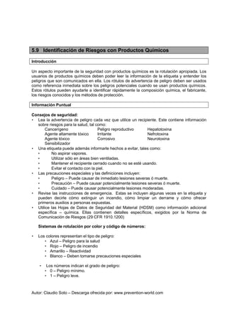 Autor: Claudio Soto – Descarga ofrecida por: www.prevention-world.com
5.9 Identificación de Riesgos con Productos Químicos
Introducción
Un aspecto importante de la seguridad con productos químicos es la rotulación apropiada. Los
usuarios de productos químicos deben poder leer la información de la etiqueta y entender los
peligros que son comunicados en ella. Los rótulos de advertencia de peligro deben ser usados
como referencia inmediata sobre los peligros potenciales cuando se usan productos químicos.
Estos rótulos pueden ayudarle a identificar rápidamente la composición química, el fabricante,
los riesgos conocidos y los métodos de protección.
Información Puntual
Consejos de seguridad:
• Lea la advertencia de peligro cada vez que utilice un recipiente. Este contiene información
sobre riesgos para la salud, tal como:
Cancerígeno Peligro reproductivo Hepatotoxina
Agente altamente tóxico Irritante Nefrotoxina
Agente tóxico Corrosivo Neurotoxina
Sensibilizador
• Una etiqueta puede además informarle hechos a evitar, tales como:
• No aspirar vapores.
• Utilizar sólo en áreas bien ventiladas.
• Mantener el recipiente cerrado cuando no se esté usando.
• Evitar el contacto con la piel.
• Las precauciones especiales y las definiciones incluyen:
• Peligro – Puede causar de inmediato lesiones severas ó muerte.
• Precaución – Puede causar potencialmente lesiones severas ó muerte.
• Cuidado – Puede causar potencialmente lesiones moderadas.
• Revise las instrucciones de emergencia. Estas se incluyen algunas veces en la etiqueta y
pueden decirle cómo extinguir un incendio, cómo limpiar un derrame y cómo ofrecer
primeros auxilios a personas expuestas.
• Utilice las Hojas de Datos de Seguridad del Material (HDSM) como información adicional
específica – química. Ellas contienen detalles específicos, exigidos por la Norma de
Comunicación de Riesgos (29 CFR 1910.1200)
Sistemas de rotulación por color y código de números:
• Los colores representan el tipo de peligro:
• Azul – Peligro para la salud
• Rojo – Peligro de incendio
• Amarillo – Reactividad
• Blanco – Deben tomarse precauciones especiales
• Los números indican el grado de peligro:
• 0 – Peligro mínimo.
• 1 – Peligro leve.
 