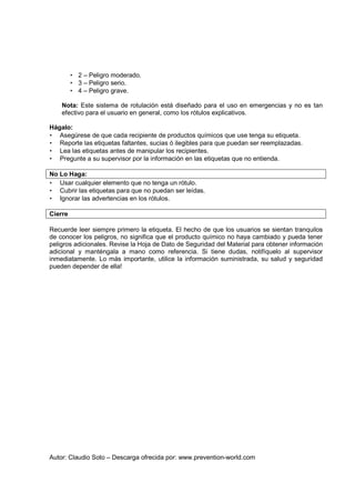 Autor: Claudio Soto – Descarga ofrecida por: www.prevention-world.com
• 2 – Peligro moderado.
• 3 – Peligro serio.
• 4 – Peligro grave.
Nota: Este sistema de rotulación está diseñado para el uso en emergencias y no es tan
efectivo para el usuario en general, como los rótulos explicativos.
Hágalo:
• Asegúrese de que cada recipiente de productos químicos que use tenga su etiqueta.
• Reporte las etiquetas faltantes, sucias ó ilegibles para que puedan ser reemplazadas.
• Lea las etiquetas antes de manipular los recipientes.
• Pregunte a su supervisor por la información en las etiquetas que no entienda.
No Lo Haga:
• Usar cualquier elemento que no tenga un rótulo.
• Cubrir las etiquetas para que no puedan ser leídas.
• Ignorar las advertencias en los rótulos.
Cierre
Recuerde leer siempre primero la etiqueta. El hecho de que los usuarios se sientan tranquilos
de conocer los peligros, no significa que el producto químico no haya cambiado y pueda tener
peligros adicionales. Revise la Hoja de Dato de Seguridad del Material para obtener información
adicional y manténgala a mano como referencia. Si tiene dudas, notifíquelo al supervisor
inmediatamente. Lo más importante, utilice la información suministrada, su salud y seguridad
pueden depender de ella!
 