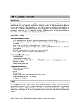 Autor: Claudio Soto – Descarga ofrecida por: www.prevention-world.com
5.11 Seguridad en Clima Frío
Introducción
Trabajar en clima frío es una necesidad para muchos empleados. La forma en que nos
preparemos para esta actividad determinará, en gran medida, si nos mantendremos seguros
durante su realización. Los trabajadores han sufrido lesiones durante años debido a la
exposición al clima frío. Condiciones tales como congelación e hipotermia son ejemplos de
exposición extrema al frío. La mayor parte de las lesiones ocurren porque la gente deja de
tomar unas pocas y simples precauciones para protegerse.
Información Puntual
Trabajando en forma segura:
• Limite la exposición al clima frío, especialmente si es con viento ó húmedo.
• Tome precauciones extras si usted es mayor, tiene sobrepeso, alergias ó problemas de
circulación.
• No se bañe, fume ó beba antes de internarse en el clima frío.
• Vístase con varias capas de ropa seca y amplia, preferiblemente con una cubierta
impermeable.
• Cuando le sea posible, tome descansos en zonas cálidas.
• Tome bebidas calientes, sin alcohol y descafeinadas.
Síntomas de Congelamiento:
• Entumecimiento
• Picazón y dolor fuerte ó leve
• El color de la piel cambia de blanco a amarillo grisáceo, luego a violeta y después a negro
• Ampollas en la piel
• Estado de inconsciencia
Síntomas de Hipotermia:
• Dolor en las extremidades
• Entumecimiento
• Rigidez
• Somnolencia
• Respiración y latidos del corazón lentos ó irregulares
• Discursos desenfrenados y sin sentido
• Hinchazón en el rostro
Cierre
No subestime los peligros asociados con la exposición al clima frío. Si toma precauciones extras
antes de la exposición y conoce los síntomas de dicha exposición, puede reducir notoriamente
el riesgo de lesiones. Adicionalmente, conozca los síntomas de la sobre-exposición; usted
puede ser la única persona en condiciones de diagnosticar y brindar ayuda a un compañero de
trabajo.
 