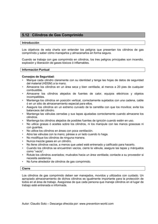 Autor: Claudio Soto – Descarga ofrecida por: www.prevention-world.com
5.12 Cilindros de Gas Comprimido
Introducción
Los objetivos de esta charla son entender los peligros que presentan los cilindros de gas
comprimido y saber cómo manejarlos y almacenarlos en forma segura.
Cuando se trabaja con gas comprimido en cilindros, los tres peligros principales son incendio,
explosión y liberación de gases tóxicos ó inflamables.
Información Puntual
Consejos de Seguridad:
• Marque cada cilindro claramente con su identidad y tenga las hojas de datos de seguridad
del material (HDSM) a la mano.
• Almacene los cilindros en un área seca y bien ventilada, al menos a 20 pies de cualquier
combustible.
• Almacene los cilindros alejados de fuentes de calor, equipos eléctricos y objetos
incompatibles.
• Mantenga los cilindros en posición vertical, correctamente sujetados con una cadena, cable
ó en un sitio de almacenamiento especial para ellos.
• Asegure los cilindros en un extremo curvado de la carretilla con que los movilice; evite los
balanceos del cilindro.
• Mantenga las válvulas cerradas y sus tapas ajustadas correctamente cuando almacene los
cilindros.
• Mantenga los cilindros alejados de posibles fuentes de ignición cuando estén en uso.
• No utilice grasas ó aceites sobre los cilindros, ni los manipule con las manos grasosas ni
con guantes.
• No utilice los cilindros en áreas con poca ventilación.
• Abra las válvulas con la mano; párese a un lado cuando lo haga.
• No modifique los cilindros de ninguna manera.
• Nunca mezcle gases en un cilindro.
• No llene cilindros vacíos, a menos que usted esté entrenado y calificado para hacerlo.
• Cuando los cilindros se encuentren vacíos, cierre la válvula, asegure las tapas y márquelos
como “vacío”.
• Rotule los cilindros averiados; muévalos hacia un área ventilada; contacte a su proveedor si
necesita asistencia.
• No fume alrededor de cilindros de gas comprimido.
Cierre
Los cilindros de gas comprimido deben ser manejados, movidos y utilizados con cuidado. Un
apropiado almacenamiento de dichos cilindros es igualmente importante para la protección de
todos en el área de trabajo. Asegúrese de que cada persona que maneje cilindros en el lugar de
trabajo esté entrenada e informada.
 