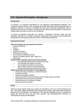 Autor: Claudio Soto – Descarga ofrecida por: www.prevention-world.com
5.13 Espacios Restringidos - Emergencias
Introducción
La entrada a los espacios restringidos es una operación extremadamente peligrosa. Aún
cuando las cosas parezcan ir bien, el equipo de entrada debe estar siempre preparado para un
problema potencial. A menudo la habilidad del grupo para responder rápidamente hace la
diferencia entre la vida y la muerte. Es importante que cada persona implicada en el proceso de
entrada sepa qué hacer en caso de una emergencia.
La norma de Espacios encerrados con Permiso - Requerido, 1910.146, exige que todo
empleado implicado en la entrada a espacios restringidos esté preparado para emergencias.
Debe haber documentación escrita sobre cómo manejar estas situaciones.
Información Puntual
Tipos de emergencias que pueden encontrarse:
• Caída de personas.
• Fuego
• Explosión
• Enredo en equipos
• Deficiencia de oxígeno
• Acumulación de materiales tóxicos
• Quedar sumergido (granos, agua, fuego, etc.)
• Derrumbes
Entrenamiento requerido para el personal de rescate:
• Uso apropiado del equipo de protección personal
• Uso apropiado del equipo de rescate
• Uso apropiado de protección respiratoria
• Cómo realizar tareas de rescate asignadas
• Oficios autorizados para personas que entran
Equipo que puede ser necesario en una emergencia:
• Arneses de cuerpo completo y cuerdas de rescate
• Trípode de rescate
• Unidad de respiración (SCBA)
• Ropa de protección contra productos químicos (trajes, botas y guantes)
• Implementos de comunicación adicionales
• Herramientas que no produzcan chispas
• Equipo de primeros auxilios
Cierre
Usted no puede esperar hasta que suceda una emergencia, para ver si está preparado para
ella. Para poder realizar adecuadamente actividades de rescate, usted debe estar entrenado y
preparado con anticipación a la emergencia real. Además asegúrese de que el personal de
apoyo que está por fuera del área para ayudarle, esté adecuadamente entrenado en
emergencias en espacios restringidos.
 