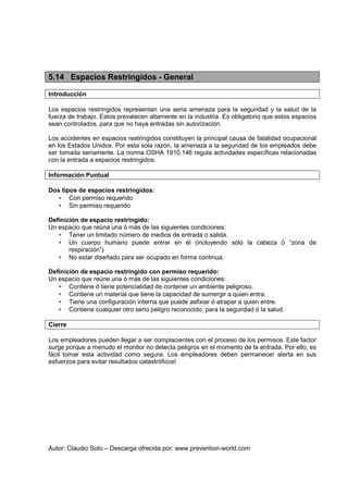 Autor: Claudio Soto – Descarga ofrecida por: www.prevention-world.com
5.14 Espacios Restringidos - General
Introducción
Los espacios restringidos representan una seria amenaza para la seguridad y la salud de la
fuerza de trabajo. Estos prevalecen altamente en la industria. Es obligatorio que estos espacios
sean controlados, para que no haya entradas sin autorización.
Los accidentes en espacios restringidos constituyen la principal causa de fatalidad ocupacional
en los Estados Unidos. Por esta sola razón, la amenaza a la seguridad de los empleados debe
ser tomada seriamente. La norma OSHA 1910.146 regula actividades específicas relacionadas
con la entrada a espacios restringidos.
Información Puntual
Dos tipos de espacios restringidos:
• Con permiso requerido
• Sin permiso requerido
Definición de espacio restringido:
Un espacio que reúna una ó más de las siguientes condiciones:
• Tener un limitado número de medios de entrada o salida.
• Un cuerpo humano puede entrar en él (incluyendo sólo la cabeza ó “zona de
respiración”)
• No estar diseñado para ser ocupado en forma continua.
Definición de espacio restringido con permiso requerido:
Un espacio que reúne una ó más de las siguientes condiciones:
• Contiene ó tiene potencialidad de contener un ambiente peligroso.
• Contiene un material que tiene la capacidad de sumergir a quien entra.
• Tiene una configuración interna que puede asfixiar ó atrapar a quien entre.
• Contiene cualquier otro serio peligro reconocido, para la seguridad ó la salud.
Cierre
Los empleadores pueden llegar a ser complacientes con el proceso de los permisos. Este factor
surge porque a menudo el monitor no detecta peligros en el momento de la entrada. Por ello, es
fácil tomar esta actividad como segura. Los empleadores deben permanecer alerta en sus
esfuerzos para evitar resultados catastróficos!
 