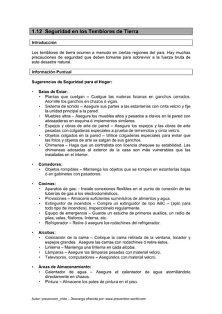 Autor: prevencion_chile – Descarga ofrecida por: www.prevention-world.com
1.12 Seguridad en los Temblores de Tierra
Introducción
Los temblores de tierra ocurren a menudo en ciertas regiones del país. Hay muchas
precauciones de seguridad que deben tomarse para sobrevivir a la fuerza bruta de
este desastre natural.
Información Puntual
Sugerencias de Seguridad para el Hogar:
• Salas de Estar:
• Plantas que cuelgan – Cuelgue las materas livianas en ganchos cerrados.
Atornille los ganchos en chazos ó vigas.
• Sistema de sonido – Asegure sus partes a las estanterías con cinta velcro y fije
la unidad principal a la pared.
• Muebles altos – Asegure los muebles altos y pesados a clavos en la pared con
abrazaderas en esquina ó implementos similares.
• Espejos y obras de arte de pared – Asegure los espejos y las obras de arte
pesadas con colgaderas especiales a prueba de terremotos y cinta velcro.
• Objetos colgados en la pared – Utilice colgaderas especiales para evitar que
las fotos y objetos de arte se salgan de sus ganchos.
• Chimenea – Haga que un contratista con licencia chequee su estabilidad. Las
chimeneas adosadas al exterior de la casa son más vulnerables que las
instaladas en el interior.
• Comedores:
• Objetos rompibles – Mantenga los objetos que se rompen en estanterías bajas
ó en gabinetes con pasadores.
• Cocinas:
• Aparatos de gas: - Instale conexiones flexibles en el punto de conexión de las
tuberías de gas a los electrodomésticos.
• Provisiones – Almacene suficientes suministros de alimentos y agua.
• Extinguidor de incendios – Compre un extinguidor de tipo ABC – (apto para
todo tipo de incendios). Inspecciónelo regularmente.
• Equipo de emergencia – Guarde un estuche de primeros auxilios, un radio de
pilas, velas, fósforos, linterna, etc.
• Refrigerador – Retire ó asegure los rodachines del refrigerador.
• Alcobas:
• Colocación de la cama – Coloque la cama retirada de la ventana, tocador y
espejos grandes. Asegure las camas con rodachines ó retire éstos.
• Linterna – Mantenga una linterna en cada alcoba.
• Lámparas – Asegure las lámparas pesadas con material velcro.
• Televisores, computadores – Asegúrelos con material velcro.
• Áreas de Almacenamiento:
• Calentador de agua – Asegure el calentador de agua atornillándolo
directamente en chazos.
• Pintura – Almacene los potes de pintura en el piso.
 