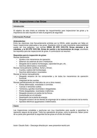 Autor: Claudio Soto – Descarga ofrecida por: www.prevention-world.com
5.16 Inspecciones a las Grúas
Introducción
El objetivo de esta charla es entender los requerimientos para inspeccionar las grúas y la
importancia de este requisito en todo el programa de seguridad.
Información Puntual
Antecedentes:
Entre las citaciones más frecuentemente emitidas por la OSHA, están aquellas por fallas en
hacer inspecciones adecuadas a las grúas. Quedarse corto en esta importante responsabilidad
puede ser muy peligroso. Las normas OSHA 29 CFR 1910.179, Grúas elevadas y de
caballete, y la 29 CFR 1910.180, Grúas de camión y de locomotoras de oruga, enumeran
los requisitos para las inspecciones de grúas. A continuación se resumen.
Requisitos para la inspección de grúas:
Revisar diariamente:
• Ajustes a los mecanismos de operación.
• Deterioro de sistemas de aire ó hidráulicos.
• Desgaste de la cadena montacargas, capacidad de giro, etc.
• Ganchos deformados ó reventados.
Revisar mensualmente (certificar, fechar y firmar):
• Cuerda y cadena del montacargas.
• Ganchos deformados ó reventados.
Revisar al menos mensualmente:
• Desgaste excesivo de los componentes y de todos los mecanismos de operación
funcional.
• Integridad de las cuerdas.
Revisar periódicamente (en intervalos de uno a doce meses):
• Partes deformadas, reventadas ó corroídas.
• Tuercas ó remaches sueltos.
• Tambores y gavillas reventadas ó desgastadas.
• Partes desgastadas, reventadas ó deformes.
• Desgaste excesivo en partes de los frenos.
• Inexactitudes en el indicador.
• Desempeño de la planta de energía.
• Desgaste excesivo de los dientes de engranaje de la cadena ó estiramiento de la misma.
• Aparatos eléctricos agujereados ó deteriorados.
Cierre
Las inspecciones completas y oportunas son muy importantes para ayudar a garantizar la
operación segura de las grúas. Tanto los operadores de grúas, como la gerencia, deben poner
de su parte para garantizar la seguridad de las grúas en el sitio de trabajo.
 