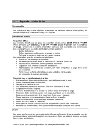 Autor: Claudio Soto – Descarga ofrecida por: www.prevention-world.com
5.17 Seguridad con las Grúas
Introducción
Los objetivos de esta charla consisten en entender los requisitos básicos de las grúas y los
principios básicos de una operación segura con grúas.
Información Puntual
Requisitos OSHA:
Los requisitos OSHA para las grúas se encuentran en las normas OSHA 29 CFR 1910.179,
Grúas elevadas y de caballete, y la 29 CFR 1910.180, Grúas de camión y de locomotoras
de oruga. Únicamente el personal entrenado y calificado está autorizado para operar grúas.
Los peligros primarios asociados con la operación de grúas son:
• Caídas de la carga.
• Golpes a personas u objetos con la carga ó el equipo.
• Daños de la carga ó el equipo de alguna otra manera.
Las grúas deben tener las siguientes características:
• Rotulación con su rango de capacidad.
• Escaleras permanentes desde el suelo hasta la cabina de plataforma.
• Fácil acceso a conexiones e interruptores de encendido.
• Capacidad para evitar re-encendidos accidentales.
• Fácil acceso a las palancas de operación, con visión completa de la carga desde todas
las posiciones.
• Por lo menos un freno automático por cada unidad de montacargas.
• Un extinguidor de incendio apropiado.
Consejos para el manejo seguro de grúas:
• Los operadores deben estar entrenados y autorizados para usar la grúa.
• Nunca exceder el rango de capacidad.
• Despeje adecuado de la zona.
• Uso de señales preventivas estándar, para otras personas en el área.
• Cargas balanceadas y seguras.
• Chequeo de anomalías de la cuerda ó la cadena antes de levantar la carga.
• Protección de los extremos agudos en la carga, cuando se use el cabestrillo.
• Levantamiento y suspensión de la carga lejos de personas y equipos.
• Nunca levantar a ninguna persona con la carga ó con el gancho.
• Levantar suavemente; evitar paradas ó arranques repentinos.
• Nunca recortar ó alterar el cabestrillo.
• Evitar pellizcar manos ó dedos cuando se aseguran las cuerdas ó los cabestrillos.
• Mantener las herramientas u otros objetos fuera del área de operación de la cabina.
Cierre
Las grúas son herramientas extremadamente útiles para el manejo de carga pesada, pero las
consecuencias de un accidente pueden ser muy graves. Opere las grúas de acuerdo con todas
las normas y regulaciones.
 