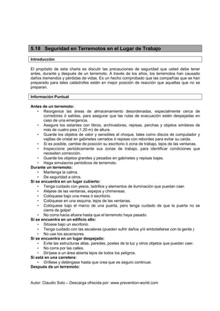 Autor: Claudio Soto – Descarga ofrecida por: www.prevention-world.com
5.18 Seguridad en Terremotos en el Lugar de Trabajo
Introducción
El propósito de esta charla es discutir las precauciones de seguridad que usted debe tener
antes, durante y después de un terremoto. A través de los años, los terremotos han causado
daños tremendos y pérdidas de vidas. Es un hecho comprobado que las compañías que se han
preparado para tales catástrofes están en mejor posición de reacción que aquellas que no se
preparan.
Información Puntual
Antes de un terremoto:
• Reorganice las áreas de almacenamiento desordenadas, especialmente cerca de
corredores ó salidas, para asegurar que las rutas de evacuación estén despejadas en
caso de una emergencia.
• Asegure los estantes con libros, archivadores, repisas, perchas y objetos similares de
más de cuatro pies (1.20 m) de altura.
• Guarde los objetos de valor y sensibles al choque, tales como discos de computador y
vajillas de cristal en gabinetes cerrados ó repisas con rebordes para evitar su caída.
• Si es posible, cambie de posición su escritorio ó zona de trabajo, lejos de las ventanas.
• Inspeccione periódicamente sus zonas de trabajo, para identificar condiciones que
necesiten corrección.
• Guarde los objetos grandes y pesados en gabinetes y repisas bajas.
• Haga simulacros periódicos de terremoto.
Durante un terremoto:
• Mantenga la calma.
• De seguridad a otros.
Si se encuentra en un lugar cubierto:
• Tenga cuidado con yesos, ladrillos y elementos de iluminación que puedan caer.
• Aléjese de las ventanas, espejos y chimeneas.
• Colóquese bajo una mesa ó escritorio.
• Colóquese en una esquina, lejos de las ventanas.
• Colóquese bajo el marco de una puerta, pero tenga cuidado de que la puerta no se
cierre de golpe!
• No corra hacia afuera hasta que el terremoto haya pasado.
Si se encuentra en un edificio alto:
• Sitúese bajo un escritorio.
• Tenga cuidado con las escaleras (pueden sufrir daños y/ó embotellarse con la gente.)
• No use los ascensores.
Si se encuentra en un lugar despejado:
• Evite las estructuras altas, paredes, postes de la luz y otros objetos que puedan caer.
• No corra por las calles.
• Diríjase a un área abierta lejos de todos los peligros.
Si está en una carretera:
• Oríllese y deténgase hasta que crea que es seguro continuar.
Después de un terremoto:
 