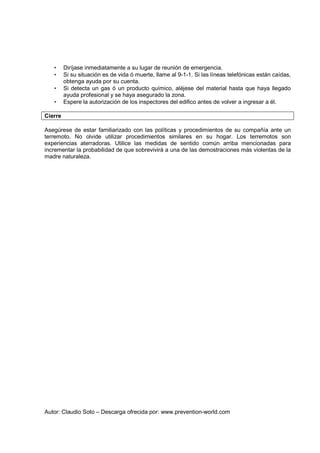 Autor: Claudio Soto – Descarga ofrecida por: www.prevention-world.com
• Diríjase inmediatamente a su lugar de reunión de emergencia.
• Si su situación es de vida ó muerte, llame al 9-1-1. Si las líneas telefónicas están caídas,
obtenga ayuda por su cuenta.
• Si detecta un gas ó un producto químico, aléjese del material hasta que haya llegado
ayuda profesional y se haya asegurado la zona.
• Espere la autorización de los inspectores del edifico antes de volver a ingresar a él.
Cierre
Asegúrese de estar familiarizado con las políticas y procedimientos de su compañía ante un
terremoto. No olvide utilizar procedimientos similares en su hogar. Los terremotos son
experiencias aterradoras. Utilice las medidas de sentido común arriba mencionadas para
incrementar la probabilidad de que sobrevivirá a una de las demostraciones más violentas de la
madre naturaleza.
 