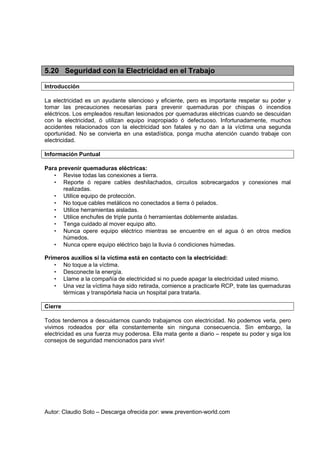 Autor: Claudio Soto – Descarga ofrecida por: www.prevention-world.com
5.20 Seguridad con la Electricidad en el Trabajo
Introducción
La electricidad es un ayudante silencioso y eficiente, pero es importante respetar su poder y
tomar las precauciones necesarias para prevenir quemaduras por chispas ó incendios
eléctricos. Los empleados resultan lesionados por quemaduras eléctricas cuando se descuidan
con la electricidad, ó utilizan equipo inapropiado ó defectuoso. Infortunadamente, muchos
accidentes relacionados con la electricidad son fatales y no dan a la víctima una segunda
oportunidad. No se convierta en una estadística, ponga mucha atención cuando trabaje con
electricidad.
Información Puntual
Para prevenir quemaduras eléctricas:
• Revise todas las conexiones a tierra.
• Reporte ó repare cables deshilachados, circuitos sobrecargados y conexiones mal
realizadas.
• Utilice equipo de protección.
• No toque cables metálicos no conectados a tierra ó pelados.
• Utilice herramientas aisladas.
• Utilice enchufes de triple punta ó herramientas doblemente aisladas.
• Tenga cuidado al mover equipo alto.
• Nunca opere equipo eléctrico mientras se encuentre en el agua ó en otros medios
húmedos.
• Nunca opere equipo eléctrico bajo la lluvia ó condiciones húmedas.
Primeros auxilios si la víctima está en contacto con la electricidad:
• No toque a la víctima.
• Desconecte la energía.
• Llame a la compañía de electricidad si no puede apagar la electricidad usted mismo.
• Una vez la víctima haya sido retirada, comience a practicarle RCP, trate las quemaduras
térmicas y transpórtela hacia un hospital para tratarla.
Cierre
Todos tendemos a descuidarnos cuando trabajamos con electricidad. No podemos verla, pero
vivimos rodeados por ella constantemente sin ninguna consecuencia. Sin embargo, la
electricidad es una fuerza muy poderosa. Ella mata gente a diario – respete su poder y siga los
consejos de seguridad mencionados para vivir!
 