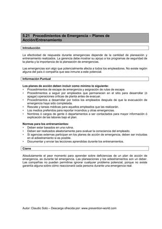 Autor: Claudio Soto – Descarga ofrecida por: www.prevention-world.com
5.21 Procedimientos de Emergencia – Planes de
Acción/Entrenamiento
Introducción
La efectividad de respuesta durante emergencias depende de la cantidad de planeación y
entrenamiento realizados. La gerencia debe mostrar su apoyo a los programas de seguridad de
la planta y la importancia de la planeación de emergencias.
Las emergencias son algo que potencialmente afecta a todos los empleadores. No existe región
alguna del país ó compañía que sea inmune a este potencial.
Información Puntual
Los planes de acción deben incluir como mínimo lo siguiente:
• Procedimientos de escape de emergencia y asignación de rutas de escape.
• Procedimientos a seguir por empleados que permanecen en el sitio para desarrollar (ó
apagar) operaciones críticas de planta antes de evacuar.
• Procedimientos a desarrollar por todos los empleados después de que la evacuación de
emergencia haya sido completada.
• Rescate y tareas médicas para aquellos empleados que las realizarán.
• Los medios preferidos para reportar incendios y otras emergencias.
• Nombres ó cargos de gente ó departamentos a ser contactados para mayor información ó
explicación de las labores bajo el plan.
Normas para los entrenamientos:
• Deben estar basados en una rutina.
• Deben ser realizados aleatoriamente para evaluar la consciencia del empleado.
• Si agencias externas participan en los planes de acción de emergencia, deben ser incluidas
en el adiestramiento si es posible.
• Documentar y enviar las lecciones aprendidas durante los entrenamientos.
Cierre
Absolutamente el peor momento para aprender sobre deficiencias de un plan de acción de
emergencia, es durante tal emergencia. Las planeaciones y los adiestramientos son un deber.
Las compañías no pueden permitirse ignorar cualquier problema potencial, porque no existe
garantía alguna sobre cómo reaccionará cada persona durante una emergencia real.
 