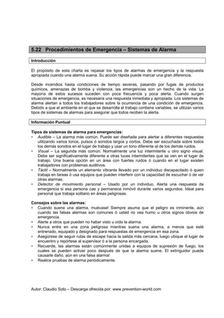 Autor: Claudio Soto – Descarga ofrecida por: www.prevention-world.com
5.22 Procedimientos de Emergencia – Sistemas de Alarma
Introducción
El propósito de esta charla es repasar los tipos de alarmas de emergencia y la respuesta
apropiada cuando una alarma suena. Su acción rápida puede marcar una gran diferencia.
Desde incendios hasta condiciones de tiempo severas, pasando por fugas de productos
químicos, amenazas de bomba y violencia, las emergencias son un hecho de la vida. La
mayoría de estos sucesos suceden con poca frecuencia y poca alerta. Cuando surgen
situaciones de emergencia, es necesaria una respuesta inmediata y apropiada. Los sistemas de
alarma alertan a todos los trabajadores sobre la ocurrencia de una condición de emergencia.
Debido a que el ambiente en el que se desarrolla el trabajo contiene variables, se utilizan varios
tipos de sistemas de alarmas para asegurar que todos reciben la alerta.
Información Puntual
Tipos de sistemas de alarma para emergencias:
• Audible – La alarma más común. Puede ser diseñada para alertar a diferentes respuestas
utilizando varios tonos, pulsos ó sonidos largos y cortos. Debe ser escuchada sobre todos
los demás sonidos en el lugar de trabajo y usar un tono diferente al de los demás ruidos.
• Visual – La segunda más común. Normalmente una luz intermitente u otro signo visual.
Debe ser significativamente diferente a otras luces intermitentes que se ven en el lugar de
trabajo. Una buena opción en un área con fuertes ruidos ó cuando en el lugar existen
trabajadores con problemas auditivos.
• Táctil – Normalmente un elemento vibrante llevado por un individuo discapacitado ó quien
trabaja en tareas ó usa equipos que pueden interferir con la capacidad de escuchar ó de ver
otras alarmas.
• Detector de movimiento personal – Usado por un individuo. Alerta una respuesta de
emergencia si esa persona cae y permanece inmóvil durante varios segundos. Ideal para
personal que trabaja solitario en áreas peligrosas.
Consejos sobre las alarmas:
• Cuando suene una alarma, muévase! Siempre asuma que el peligro es inminente, aún
cuando las falsas alarmas son comunes ó usted no vea humo u otros signos obvios de
emergencia.
• Alerte a otros que pueden no haber visto u oído la alarma.
• Nunca entre en una zona peligrosa mientras suena una alarma, a menos que esté
entrenado, equipado y designado para respuestas de emergencia en esa zona.
• Asegúrese de seguir rutas de escape hacia la salida más cercana, luego ubique el lugar de
encuentro y repórtese al supervisor ó a la persona encargada.
• Recuerde, las alarmas están comúnmente unidas a equipos de supresión de fuego, los
cuales se pueden activar poco después de que la alarma suene. El extinguidor puede
causarle daño, aún en una falsa alarma!
• Realice pruebas de alarma periódicamente.
 