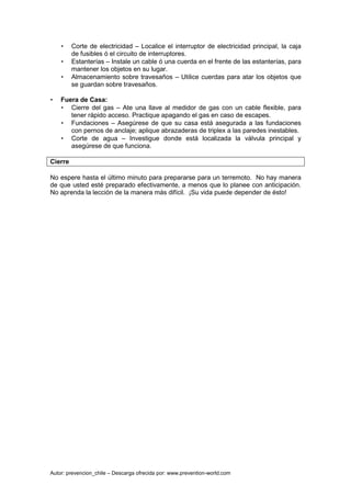 Autor: prevencion_chile – Descarga ofrecida por: www.prevention-world.com
• Corte de electricidad – Localice el interruptor de electricidad principal, la caja
de fusibles ó el circuito de interruptores.
• Estanterías – Instale un cable ó una cuerda en el frente de las estanterías, para
mantener los objetos en su lugar.
• Almacenamiento sobre travesaños – Utilice cuerdas para atar los objetos que
se guardan sobre travesaños.
• Fuera de Casa:
• Cierre del gas – Ate una llave al medidor de gas con un cable flexible, para
tener rápido acceso. Practique apagando el gas en caso de escapes.
• Fundaciones – Asegúrese de que su casa está asegurada a las fundaciones
con pernos de anclaje; aplique abrazaderas de triplex a las paredes inestables.
• Corte de agua – Investigue donde está localizada la válvula principal y
asegúrese de que funciona.
Cierre
No espere hasta el último minuto para prepararse para un terremoto. No hay manera
de que usted esté preparado efectivamente, a menos que lo planee con anticipación.
No aprenda la lección de la manera más difícil. ¡Su vida puede depender de ésto!
 