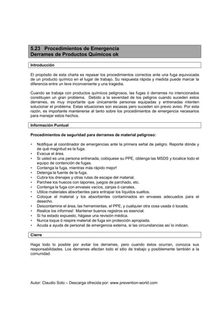 Autor: Claudio Soto – Descarga ofrecida por: www.prevention-world.com
5.23 Procedimientos de Emergencia
Derrames de Productos Químicos ok
Introducción
El propósito de esta charla es repasar los procedimientos correctos ante una fuga equivocada
de un producto químico en el lugar de trabajo. Su respuesta rápida y medida puede marcar la
diferencia entre un leve inconveniente y una tragedia.
Cuando se trabaja con productos químicos peligrosos, las fugas ó derrames no intencionados
constituyen un gran problema. Debido a la severidad de los peligros cuando suceden estos
derrames, es muy importante que únicamente personas equipadas y entrenadas intenten
solucionar el problema. Estas situaciones son escasas pero suceden sin previo aviso. Por esta
razón, es importante mantenerse al tanto sobre los procedimientos de emergencia necesarios
para manejar estos hechos.
Información Puntual
Procedimientos de seguridad para derrames de material peligroso:
• Notifique al coordinador de emergencias ante la primera señal de peligro. Reporte dónde y
de qué magnitud es la fuga.
• Evacue el área.
• Si usted es una persona entrenada, colóquese su PPE, obtenga las MSDS y localice todo el
equipo de contención de fugas.
• Contenga la fuga, mientras más rápido mejor!
• Detenga la fuente de la fuga.
• Cubra los drenajes y otras rutas de escape del material.
• Parchee los huecos con tapones, juegos de parchado, etc.
• Contenga la fuga con envases vacíos, zanjas ó canales.
• Utilice materiales absorbentes para entrapar los líquidos sueltos.
• Coloque el material y los absorbentes contaminados en envases adecuados para el
desecho.
• Descontamine el área, las herramientas, el PPE, y cualquier otra cosa usada ó tocada.
• Realice los informes! Mantener buenos registros es esencial.
• Si ha estado expuesto, hágase una revisión médica.
• Nunca toque ó respire material de fuga sin protección apropiada.
• Acuda a ayuda de personal de emergencia externa, si las circunstancias así lo indican.
Cierre
Haga todo lo posible por evitar los derrames, pero cuando éstos ocurran, conozca sus
responsabilidades. Los derrames afectan todo el sitio de trabajo y posiblemente también a la
comunidad.
 