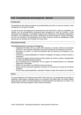 Autor: Claudio Soto – Descarga ofrecida por: www.prevention-world.com
5.24 Procedimientos de Emergencia - General
Introducción
El propósito de esta charla es repasar los procedimientos de acción en caso de incendio u otras
emergencias en el lugar de trabajo.
Un plan de acción de emergencia se desarrolló para dar información a todos los empleados, en
relación con los procedimientos necesarios para protegerse en caso de incendio u otras
situaciones de emergencia. Los edificios modernos son construidos con materiales resistentes a
incendios y son diseñados para resistir condiciones de tiempo severas e incluso terremotos.
Aun así, los incendios y las explosiones son la sexta causa de muerte de trabajadores. Estas
situaciones son escasas, pero suceden sin previo aviso.
Información Puntual
Procedimientos para acciones de emergencia:
• Asegúrese de saber cómo y a quién debe reportar un incendio, derrame de productos
químicos u otro incidente. Mantenga los números telefónicos de emergencia a la mano.
• Reconozca el sonido o la visión de diferentes tipos de alarmas de emergencia y sus
propósitos.
• Conozca sus responsabilidades con relación al apagado de equipos, primeros auxilios ó
respuestas.
• Conozca los lugares donde puede encontrar equipo de primeros auxilios y extinguidotes
(si usted está designado para usarlos).
• Sea consciente de la localización de los lugares de almacenamiento de materiales
peligrosos ó inflamables.
• Alerte a los que estén a su alrededor para que evacuen.
• Siga la ruta de evacuación asignada y reúnase con los demás en el punto de encuentro
acordado.
• Si tiene otras responsabilidades, realícelas ó diríjase al lugar de encuentro de inmediato.
Cierre
En una emergencia no hay tiempo para perder. Para evitar que una emergencia se convierta en
catástrofe, actúe rápido y obtenga ayuda si no recuerda lo que debe hacer. No intente realizar
tareas para las cuales no ha sido designado ó no está entrenado. No intente ser un “héroe”. Los
héroes reales viven para regresar a casa, donde sus familias.
 