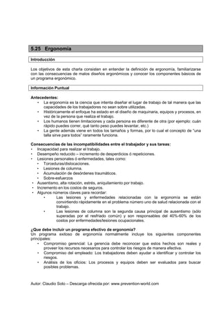 Autor: Claudio Soto – Descarga ofrecida por: www.prevention-world.com
5.25 Ergonomía
Introducción
Los objetivos de esta charla consisten en entender la definición de ergonomía, familiarizarse
con las consecuencias de malos diseños ergonómicos y conocer los componentes básicos de
un programa ergonómico.
Información Puntual
Antecedentes:
• La ergonomía es la ciencia que intenta diseñar el lugar de trabajo de tal manera que las
capacidades de los trabajadores no sean sobre utilizadas.
• Históricamente el enfoque ha estado en el diseño de maquinaria, equipos y procesos, en
vez de la persona que realiza el trabajo.
• Los humanos tienen limitaciones y cada persona es diferente de otra (por ejemplo: cuán
rápido puedes correr, qué tanto peso puedes levantar, etc.)
• La gente además viene en todos los tamaños y formas, por lo cual el concepto de “una
talla sirve para todos” raramente funciona.
Consecuencias de las incompatibilidades entre el trabajador y sus tareas:
• Incapacidad para realizar el trabajo.
• Desempeño reducido – incremento de desperdicios ó repeticiones.
• Lesiones personales ó enfermedades, tales como:
• Torceduras/dislocaciones.
• Lesiones de columna.
• Acumulación de desórdenes traumáticos.
• Sobre-esfuerzos
• Ausentismo, alta rotación, estrés, aniquilamiento por trabajo.
• Incremento en los costos de seguros.
• Algunos números claves para recordar:
• Las lesiones y enfermedades relacionadas con la ergonomía se están
convirtiendo rápidamente en el problema número uno de salud relacionada con el
trabajo.
• Las lesiones de columna son la segunda causa principal de ausentismo (sólo
superadas por el resfriado común) y son responsables del 40%-60% de los
costos por enfermedades/lesiones ocupacionales.
¿Que debe incluir un programa efectivo de ergonomía?
Un programa exitoso de ergonomía normalmente incluye los siguientes componentes
principales:
• Compromiso gerencial: La gerencia debe reconocer que estos hechos son reales y
proveer los recursos necesarios para controlar los riesgos de manera efectiva.
• Compromiso del empleado: Los trabajadores deben ayudar a identificar y controlar los
riesgos.
• Análisis de los oficios: Los procesos y equipos deben ser evaluados para buscar
posibles problemas.
 