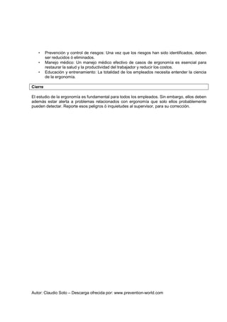 Autor: Claudio Soto – Descarga ofrecida por: www.prevention-world.com
• Prevención y control de riesgos: Una vez que los riesgos han sido identificados, deben
ser reducidos ó eliminados.
• Manejo médico: Un manejo médico efectivo de casos de ergonomía es esencial para
restaurar la salud y la productividad del trabajador y reducir los costos.
• Educación y entrenamiento: La totalidad de los empleados necesita entender la ciencia
de la ergonomía.
Cierre
El estudio de la ergonomía es fundamental para todos los empleados. Sin embargo, ellos deben
además estar alerta a problemas relacionados con ergonomía que solo ellos probablemente
pueden detectar. Reporte esos peligros ó inquietudes al supervisor, para su corrección.
 