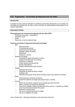Autor: Claudio Soto – Descarga ofrecida por: www.prevention-world.com
5.27 Ergonomía – Terminales de Reproducción de Video
Introducción
El objetivo de esta charla es entender los problemas potenciales relacionados con el trabajo con
terminales de reproducción de video y como minimizar las enfermedades relacionadas con el
aspecto ergonómico.
Información Puntual
Preocupaciones con el terminal de reproducción de video (VDT):
• Problemas musculares – esqueléticos
• Cansancio visual
• Estrés
• Exposición a nivel de radiación bajo
Factores que afectan la ergonomía del puesto de trabajo:
• Silla
• Altura de la silla
• Profundidad del asiento
• Acolchonamiento de la silla
• Espaldar y apoyo de brazos
• Rodachinas
• Descansa – piernas
• Superficie de trabajo
• Capacidad de ajuste del ángulo y la altura
• Espacio para descansar las muñecas
• Superficie no reflectiva
• Amplio espacio para las piernas
• Bordes redondeados
• Espacio suficiente para todo el equipo
• Teclado
• Separado del monitor
• Capacidad de ajuste de altura y ángulo
• Acabado mate
• Diseñado para ángulo neutro de las muñecas ó para usar soporte de muñecas
• Ratón
• Posicionado para minimizar el alcance
• Suficiente superficie de trabajo para apoyar brazo y muñeca
• Terminal
• Diseño de iluminación y posición de la pantalla para disminuir brillo
• Brillo y contraste correctamente diseñados
• Altura de la pantalla y ángulo de posicionamiento entre 5 y 15 grados por debajo
de la línea horizontal de visión del usuario
• Mantener el monitor limpio
• Uso de luz suplementaria para su trabajo
• Uso de un sujetador de copias
 