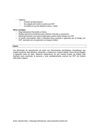 Autor: Claudio Soto – Descarga ofrecida por: www.prevention-world.com
• Teléfono
• Posición de fácil alcance
• No colgado del hombro cuando usa VDT
• Considere el uso de diadema manos – libres
Otros consejos:
• Haga descansos frecuentes y breves
• Realice ejercicios isométricos para calentar músculos y coyunturas
• Mantenga siempre una postura adecuada cuando realice trabajo con VDT
• Si siente incomodidad, dolor ó dificultad física causada ó agravada por el trabajo con
VDT, discútalo con su supervisor y el equipo médico
Cierre
Las terminales de reproducción de video son herramientas tecnológicas maravillosas que
pueden hacernos más efectivos, eficientes y creativos en nuestro trabajo. Como hemos llegado
a depender tanto de ellas, debemos asegurarnos de que nuestro puesto de trabajo esté
diseñado para acomodar la persona y que verdaderamente usemos las VDT de manera
adecuada y segura.
 