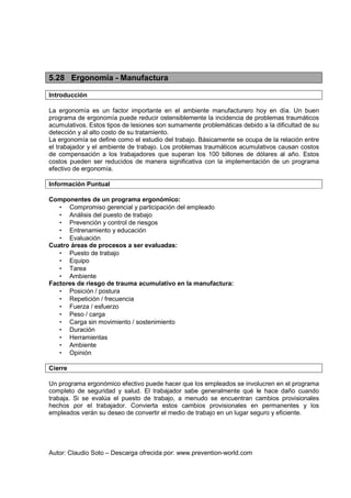 Autor: Claudio Soto – Descarga ofrecida por: www.prevention-world.com
5.28 Ergonomía - Manufactura
Introducción
La ergonomía es un factor importante en el ambiente manufacturero hoy en día. Un buen
programa de ergonomía puede reducir ostensiblemente la incidencia de problemas traumáticos
acumulativos. Estos tipos de lesiones son sumamente problemáticas debido a la dificultad de su
detección y al alto costo de su tratamiento.
La ergonomía se define como el estudio del trabajo. Básicamente se ocupa de la relación entre
el trabajador y el ambiente de trabajo. Los problemas traumáticos acumulativos causan costos
de compensación a los trabajadores que superan los 100 billones de dólares al año. Estos
costos pueden ser reducidos de manera significativa con la implementación de un programa
efectivo de ergonomía.
Información Puntual
Componentes de un programa ergonómico:
• Compromiso gerencial y participación del empleado
• Análisis del puesto de trabajo
• Prevención y control de riesgos
• Entrenamiento y educación
• Evaluación
Cuatro áreas de procesos a ser evaluadas:
• Puesto de trabajo
• Equipo
• Tarea
• Ambiente
Factores de riesgo de trauma acumulativo en la manufactura:
• Posición / postura
• Repetición / frecuencia
• Fuerza / esfuerzo
• Peso / carga
• Carga sin movimiento / sostenimiento
• Duración
• Herramientas
• Ambiente
• Opinión
Cierre
Un programa ergonómico efectivo puede hacer que los empleados se involucren en el programa
completo de seguridad y salud. El trabajador sabe generalmente qué le hace daño cuando
trabaja. Si se evalúa el puesto de trabajo, a menudo se encuentran cambios provisionales
hechos por el trabajador. Convierta estos cambios provisionales en permanentes y los
empleados verán su deseo de convertir el medio de trabajo en un lugar seguro y eficiente.
 