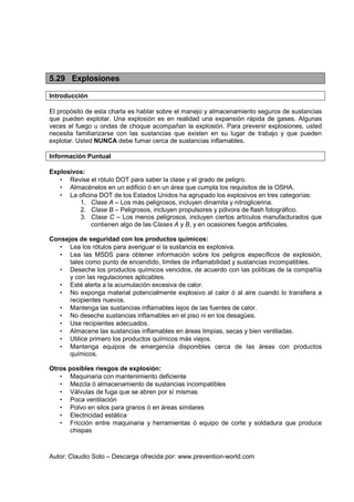 Autor: Claudio Soto – Descarga ofrecida por: www.prevention-world.com
5.29 Explosiones
Introducción
El propósito de esta charla es hablar sobre el manejo y almacenamiento seguros de sustancias
que pueden explotar. Una explosión es en realidad una expansión rápida de gases. Algunas
veces el fuego u ondas de choque acompañan la explosión. Para prevenir explosiones, usted
necesita familiarizarse con las sustancias que existen en su lugar de trabajo y que pueden
explotar. Usted NUNCA debe fumar cerca de sustancias inflamables.
Información Puntual
Explosivos:
• Revise el rótulo DOT para saber la clase y el grado de peligro.
• Almacénelos en un edificio ó en un área que cumpla los requisitos de la OSHA.
• La oficina DOT de los Estados Unidos ha agrupado los explosivos en tres categorías:
1. Clase A – Los más peligrosos, incluyen dinamita y nitroglicerina.
2. Clase B – Peligrosos, incluyen propulsores y pólvora de flash fotográfico.
3. Clase C – Los menos peligrosos, incluyen ciertos artículos manufacturados que
contienen algo de las Clases A y B, y en ocasiones fuegos artificiales.
Consejos de seguridad con los productos químicos:
• Lea los rótulos para averiguar si la sustancia es explosiva.
• Lea las MSDS para obtener información sobre los peligros específicos de explosión,
tales como punto de encendido, límites de inflamabilidad y sustancias incompatibles.
• Deseche los productos químicos vencidos, de acuerdo con las políticas de la compañía
y con las regulaciones aplicables.
• Esté alerta a la acumulación excesiva de calor.
• No exponga material potencialmente explosivo al calor ó al aire cuando lo transfiera a
recipientes nuevos.
• Mantenga las sustancias inflamables lejos de las fuentes de calor.
• No deseche sustancias inflamables en el piso ni en los desagües.
• Use recipientes adecuados.
• Almacene las sustancias inflamables en áreas limpias, secas y bien ventiladas.
• Utilice primero los productos químicos más viejos.
• Mantenga equipos de emergencia disponibles cerca de las áreas con productos
químicos.
Otros posibles riesgos de explosión:
• Maquinaria con mantenimiento deficiente
• Mezcla ó almacenamiento de sustancias incompatibles
• Válvulas de fuga que se abren por sí mismas
• Poca ventilación
• Polvo en silos para granos ó en áreas similares
• Electricidad estática
• Fricción entre maquinaria y herramientas ó equipo de corte y soldadura que produce
chispas
 